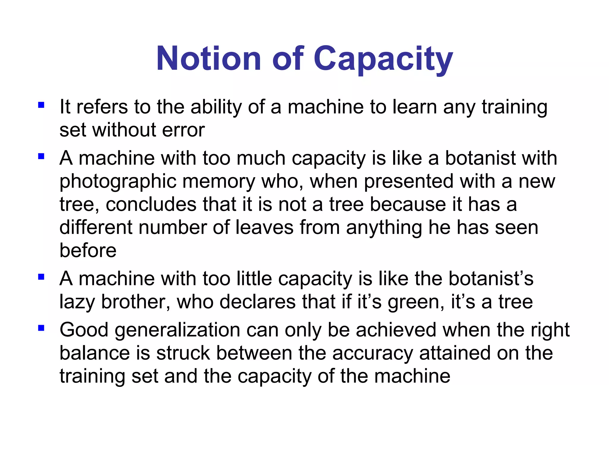 Notion of Capacity It refers to the ability of a machine to learn any training set without error A machine with too much capacity is like a botanist with photographic memory who, when presented with a new tree, concludes that it is not a tree because it has a different number of leaves from anything he has seen before A machine with too little capacity is like the botanist’s lazy brother, who declares that if it’s green, it’s a tree Good generalization can only be achieved when the right balance is struck between the accuracy attained on the training set and the capacity of the machine 
