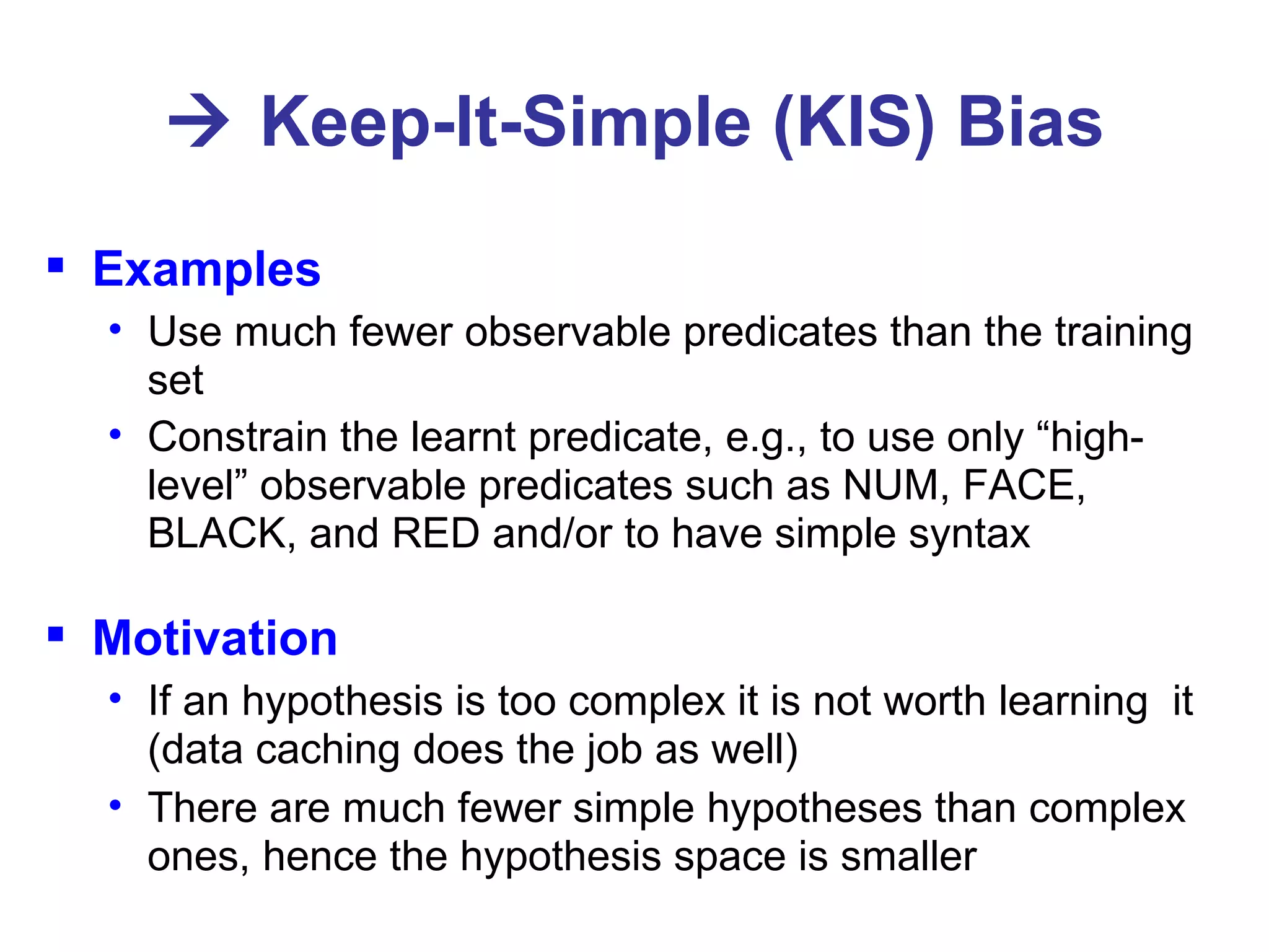    Keep-It-Simple (KIS) Bias Examples Use much fewer observable predicates than the training set Constrain the learnt predicate, e.g., to use only “high-level” observable predicates such as NUM, FACE, BLACK, and RED and/or to have simple syntax Motivation If an hypothesis is too complex it is not worth learning  it (data caching does the job as well) There are much fewer simple hypotheses than complex ones, hence the hypothesis space is smaller 