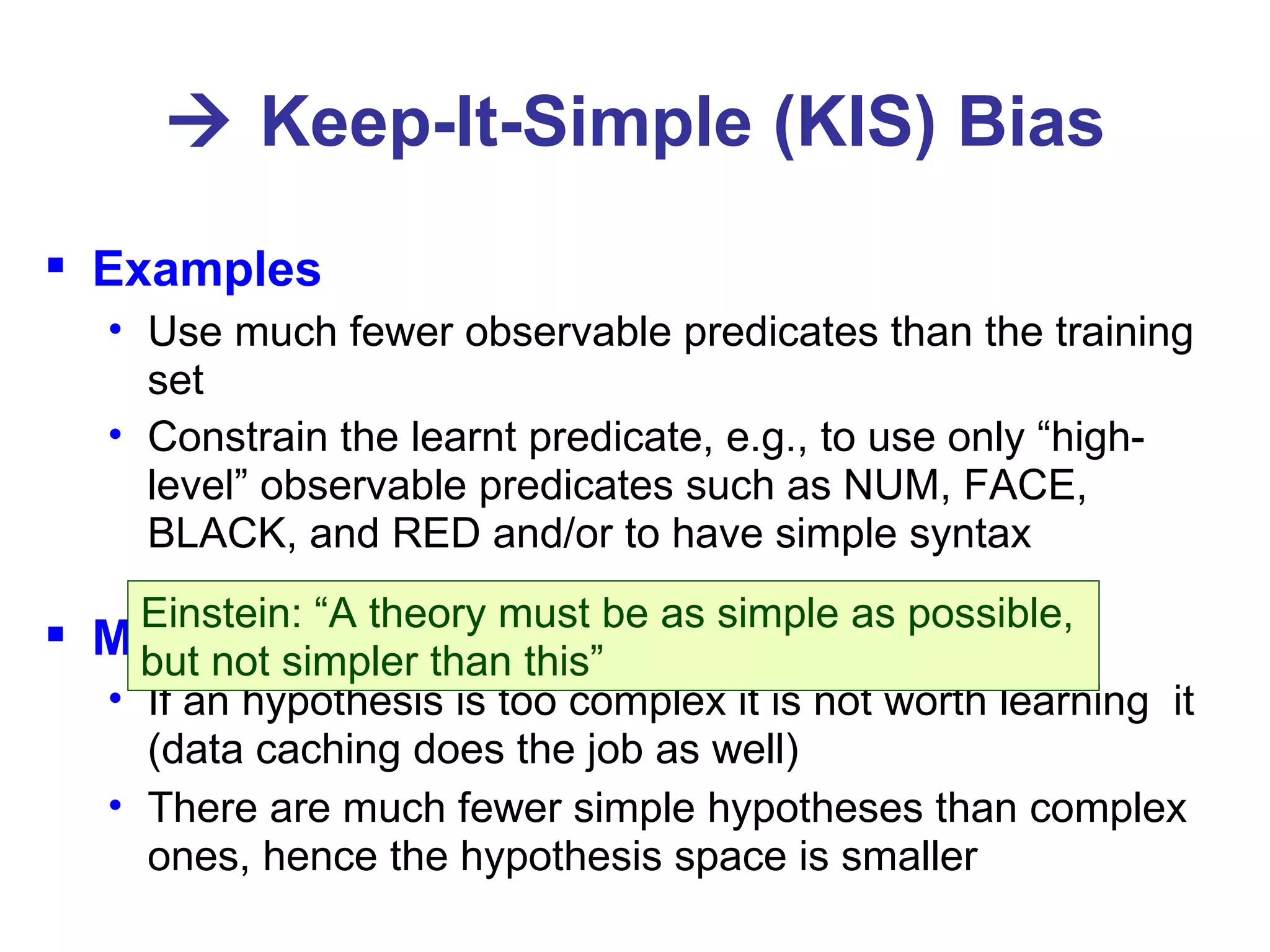    Keep-It-Simple (KIS) Bias Examples Use much fewer observable predicates than the training set Constrain the learnt predicate, e.g., to use only “high-level” observable predicates such as NUM, FACE, BLACK, and RED and/or to have simple syntax Motivation If an hypothesis is too complex it is not worth learning  it (data caching does the job as well) There are much fewer simple hypotheses than complex ones, hence the hypothesis space is smaller Einstein: “A theory must be as simple as possible,  but not simpler than this” 