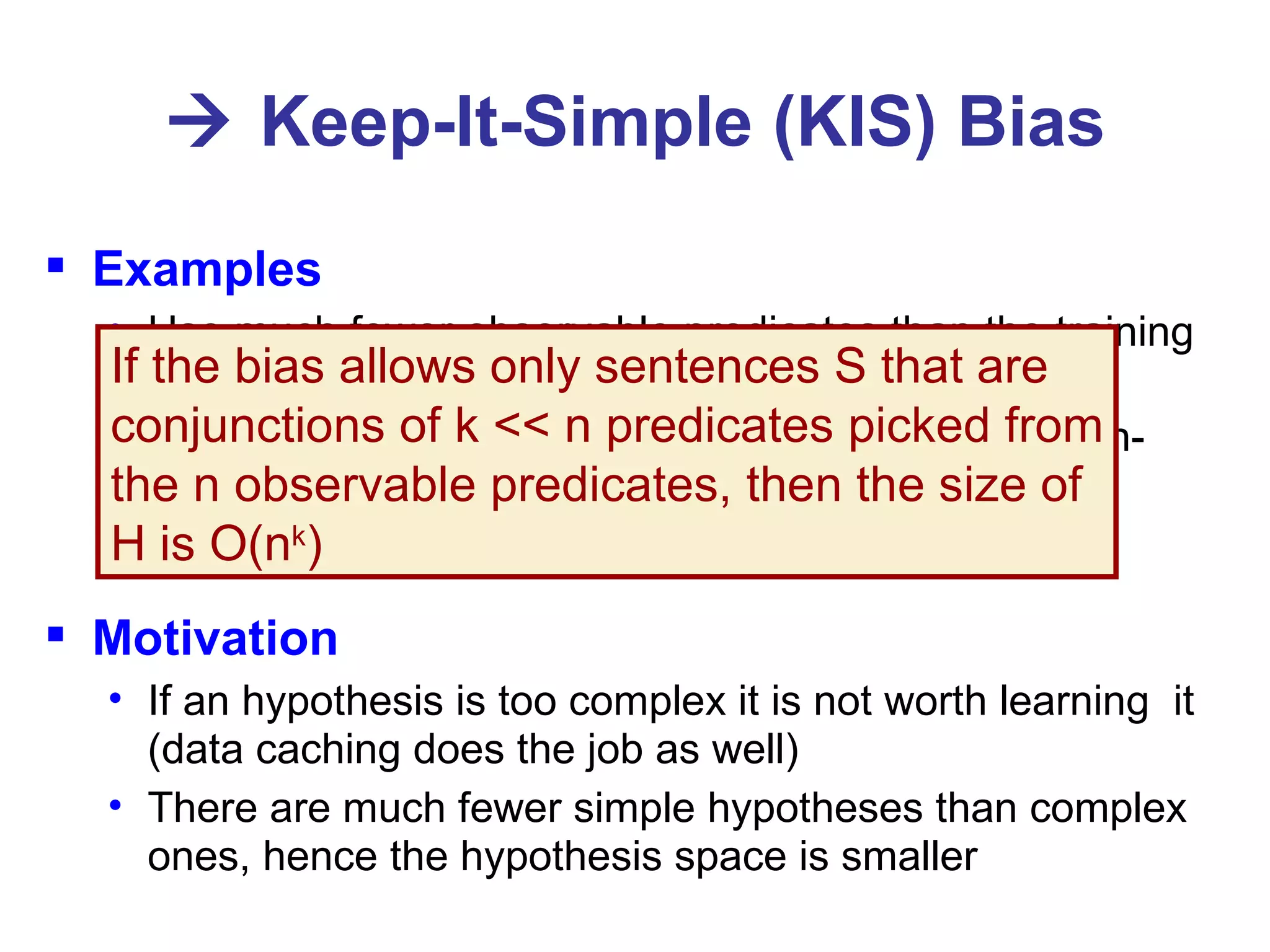    Keep-It-Simple (KIS) Bias Examples Use much fewer observable predicates than the training set Constrain the learnt predicate, e.g., to use only “high-level” observable predicates such as NUM, FACE, BLACK, and RED and/or to have simple syntax Motivation If an hypothesis is too complex it is not worth learning  it (data caching does the job as well) There are much fewer simple hypotheses than complex ones, hence the hypothesis space is smaller If the bias allows only sentences S that are conjunctions of k << n predicates picked from the n observable predicates, then the size of  H is O(n k ) 
