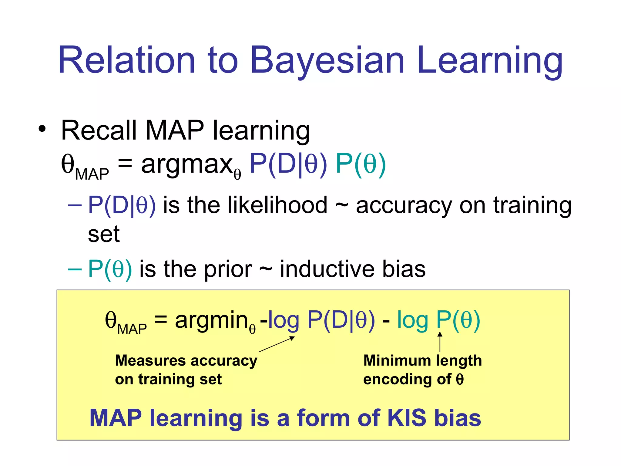 Relation to Bayesian Learning Recall MAP learning  MAP  = argmax    P(D|  )   P(  ) P(D|  )  is the likelihood ~ accuracy on training set P(  )  is the prior ~ inductive bias  MAP  = argmin    - log P(D|  )  -  log P(  ) Measures accuracy on training set Minimum length encoding of   MAP learning is a form of KIS bias 