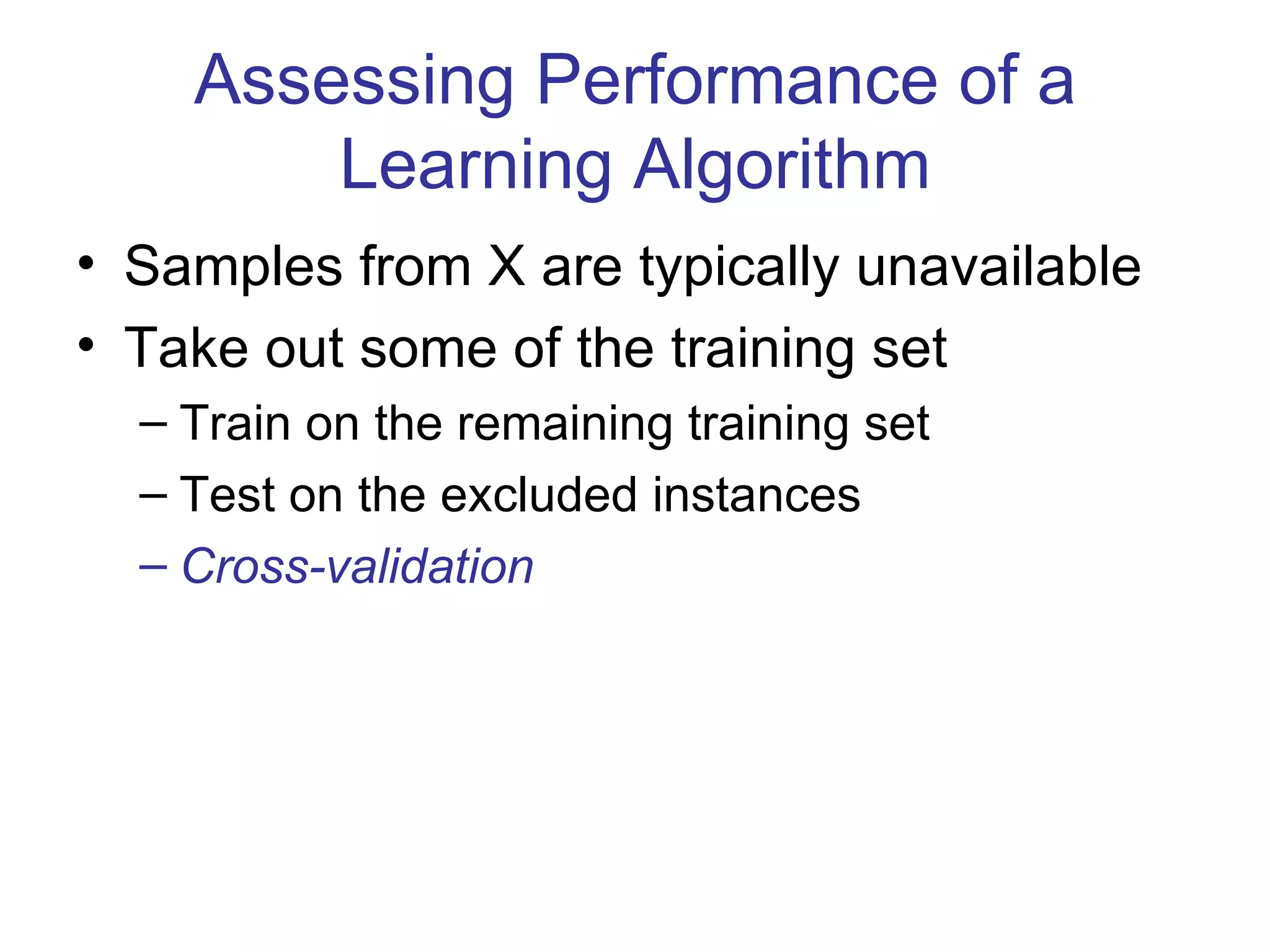 Assessing Performance of a Learning Algorithm Samples from X are typically unavailable Take out some of the training set Train on the remaining training set Test on the excluded instances Cross-validation 