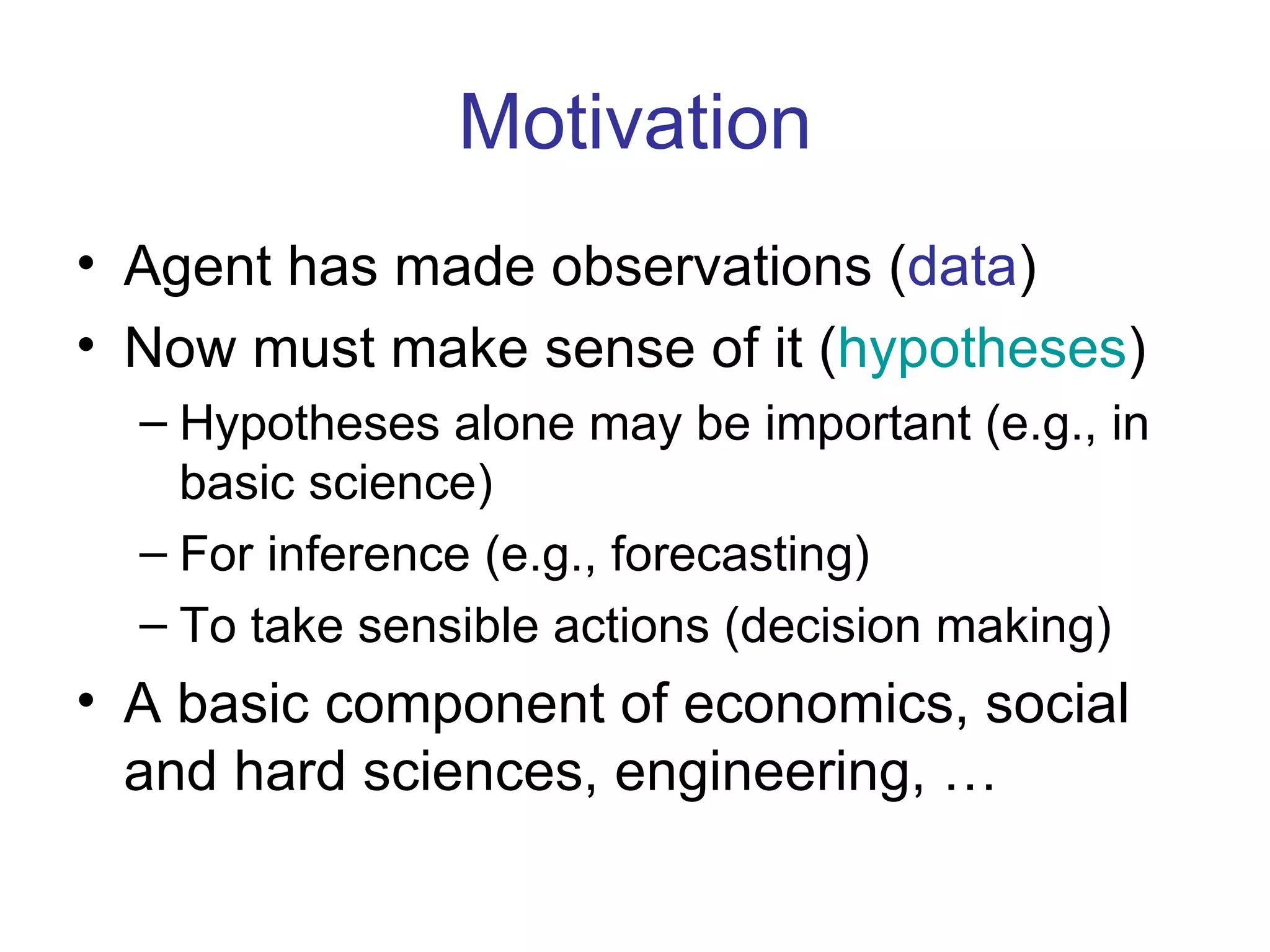Motivation Agent has made observations ( data ) Now must make sense of it ( hypotheses ) Hypotheses alone may be important (e.g., in basic science) For inference (e.g., forecasting) To take sensible actions (decision making) A basic component of economics, social and hard sciences, engineering, … 