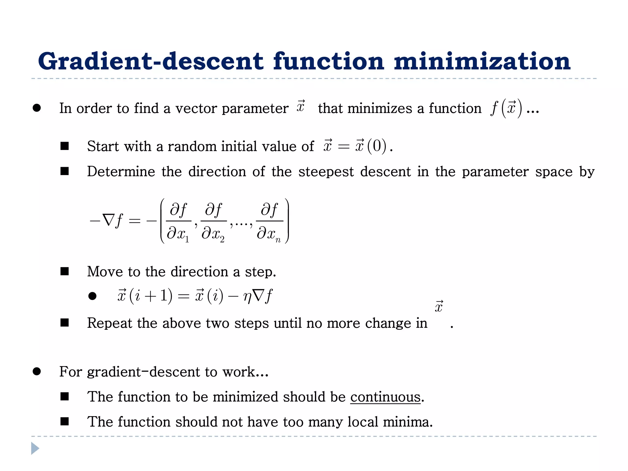 Gradient-descent function minimization
                                                                     
 In order to find a vector parameter x that minimizes a function f x  …
                                                 
     Start with a random initial value of   x  x 0 .
     Determine the direction of the steepest descent in the parameter space by

                 f f         f  
                
        f       ,    ,...,      
                 x x
                 1     2       x n 
                                     
                                     

     Move to the direction a step.
                        
           x i  1  x i   hf                        
                                                             x
     Repeat the above two steps until no more change in        .


 For gradient-descent to work…
     The function to be minimized should be continuous.
     The function should not have too many local minima.
 