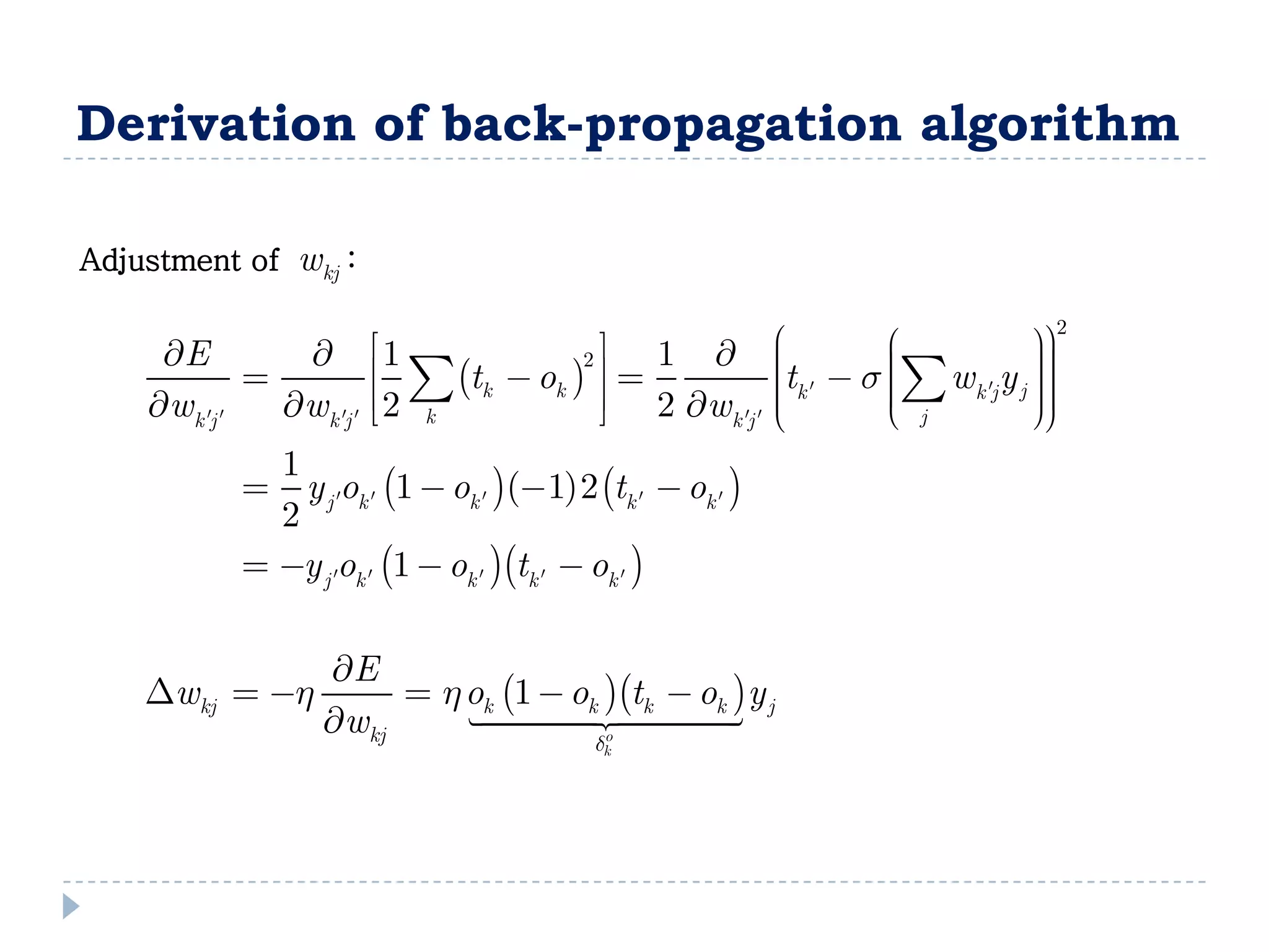 Derivation of back-propagation algorithm

Adjustment of    wkj :
                                                                         2
     E                  1            2   1       t  s  w y 
                                                              
                                                                        
                                                                        
                           tk  ok               k
                                                              k j j 
    wk j    wk j     2 k          2 wk j        
                                                               j
                                                                       
                                                                        
                                                       
              1
               y j ok  1  ok  1 2 tk   ok  
              2
             y j ok  1  ok  tk   ok  

                   E
    wkj  h            h ok 1  ok tk  ok y j
                   wkj     
                                     o        
                                      d      k
 