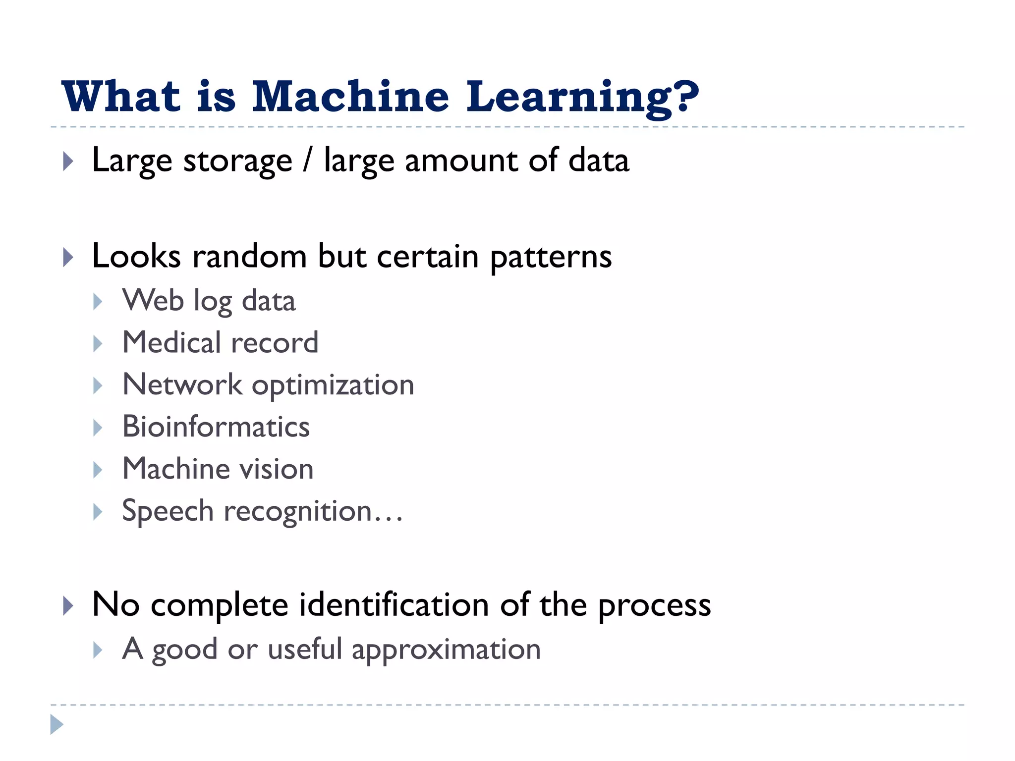 What is Machine Learning?
   Large storage / large amount of data

   Looks random but certain patterns
       Web log data
       Medical record
       Network optimization
       Bioinformatics
       Machine vision
       Speech recognition…

   No complete identification of the process
       A good or useful approximation
 