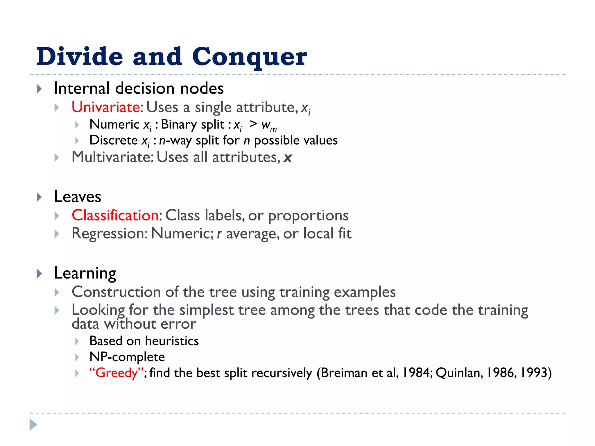 Divide and Conquer
   Internal decision nodes
       Univariate: Uses a single attribute, xi
           Numeric xi : Binary split : xi > wm
           Discrete xi : n-way split for n possible values
       Multivariate: Uses all attributes, x

   Leaves
       Classification: Class labels, or proportions
       Regression: Numeric; r average, or local fit

   Learning
       Construction of the tree using training examples
       Looking for the simplest tree among the trees that code the training
        data without error
           Based on heuristics
           NP-complete
           “Greedy”; find the best split recursively (Breiman et al, 1984; Quinlan, 1986, 1993)
 