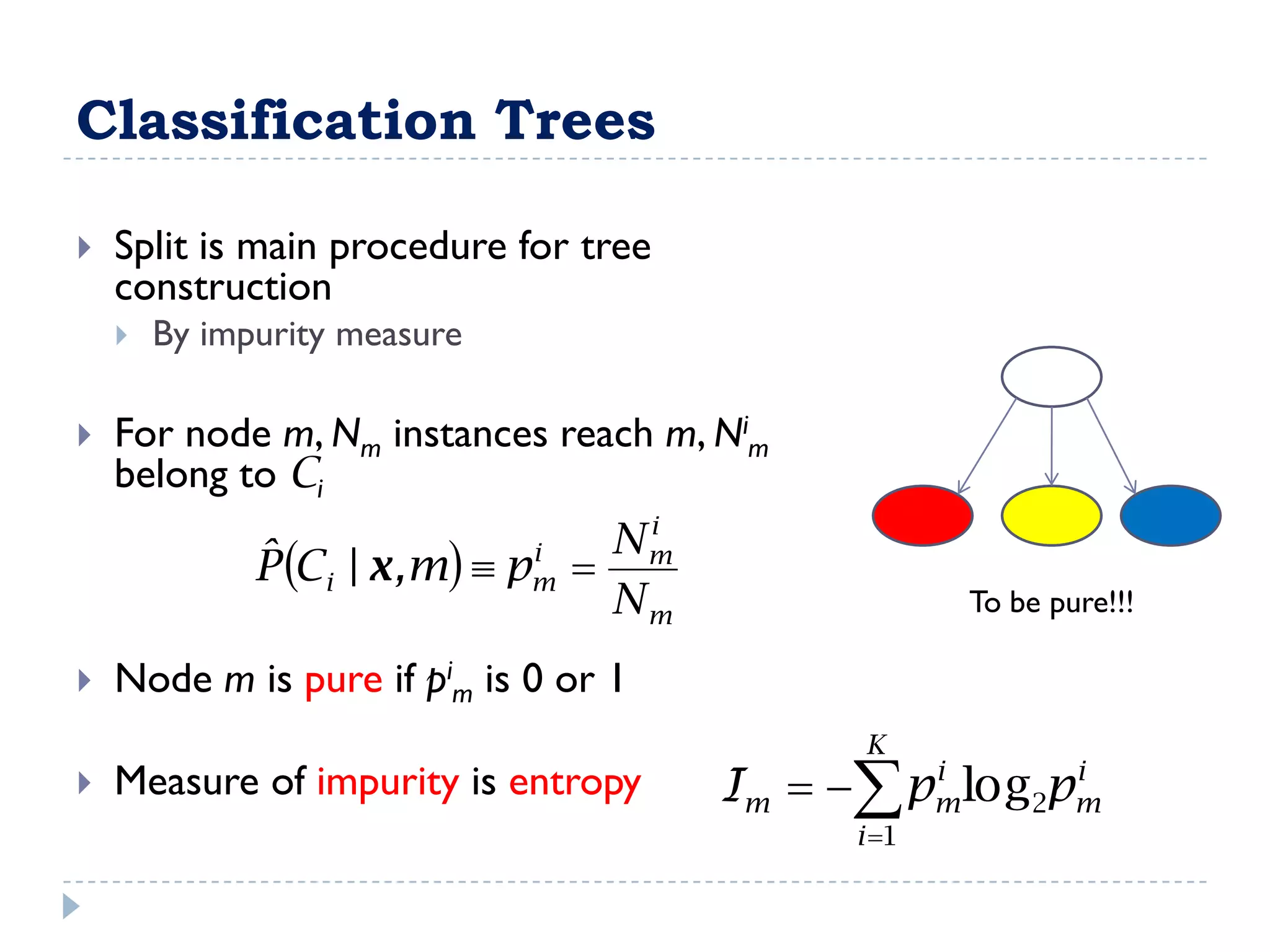 Classification Trees

   Split is main procedure for tree
    construction
       By impurity measure

   For node m, Nm instances reach m, Nim
    belong to Ci
                                    i
              ˆ Ci | x ,m  pm 
                               i   Nm
              P
                                   Nm                To be pure!!!

   Node m is pure if pim is 0 or 1
                                              K
   Measure of impurity is entropy      Im   pm log2pm
                                                 i      i

                                              i 1
 