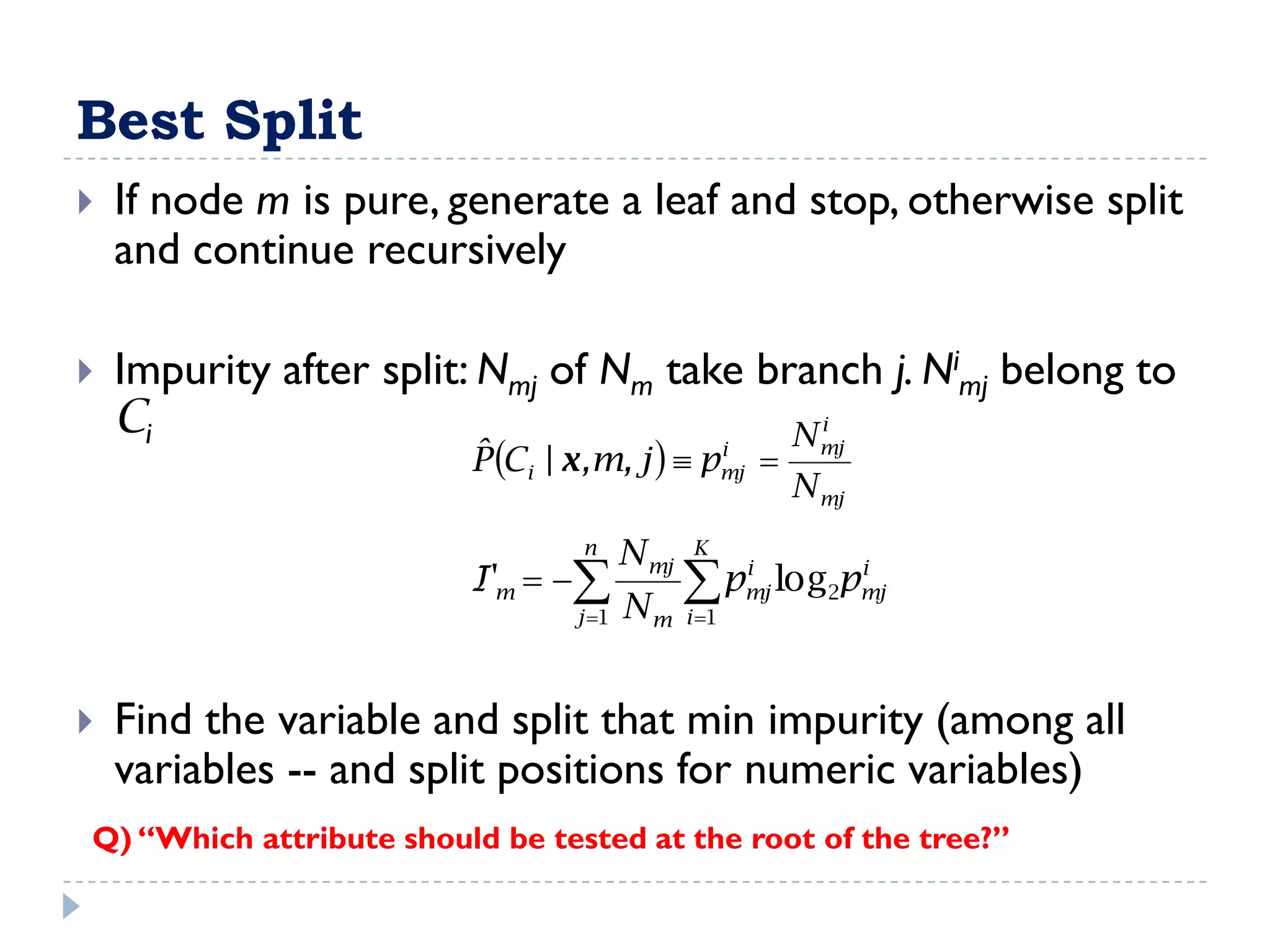 Best Split
   If node m is pure, generate a leaf and stop, otherwise split
    and continue recursively

   Impurity after split: Nmj of Nm take branch j. Nimj belong to
    Ci                                               i
                                                   N mj
                         ˆ Ci | x ,m, j   pmj 
                         P                    i

                                                           N mj
                                 n     N mj   K
                         I'm               p     i
                                                     mj
                                                               i
                                                          log2pmj
                                j 1   Nm     i 1




   Find the variable and split that min impurity (among all
    variables -- and split positions for numeric variables)
Q) “Which attribute should be tested at the root of the tree?”
 