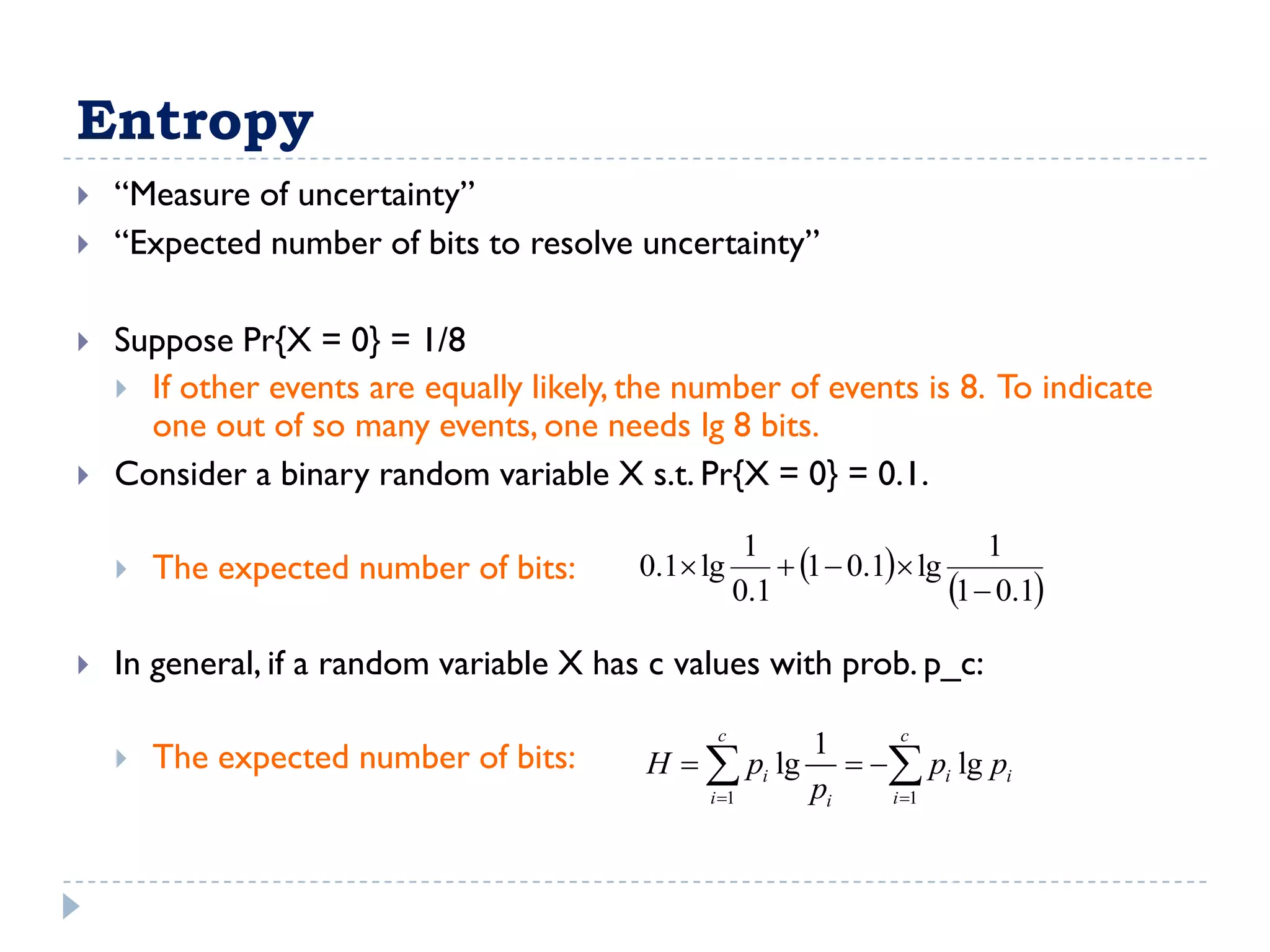 Entropy
   “Measure of uncertainty”
   “Expected number of bits to resolve uncertainty”

   Suppose Pr{X = 0} = 1/8
     If other events are equally likely, the number of events is 8. To indicate
      one out of so many events, one needs lg 8 bits.
   Consider a binary random variable X s.t. Pr{X = 0} = 0.1.

                                                         1  0.1 lg
                                                     1                      1
       The expected number of bits:      0.1 lg
                                                    0.1                 1  0.1
   In general, if a random variable X has c values with prob. p_c:
                                                c          c
                                                     1
       The expected number of bits:      H   pi lg   pi lg pi
                                              i 1   pi  i 1
 