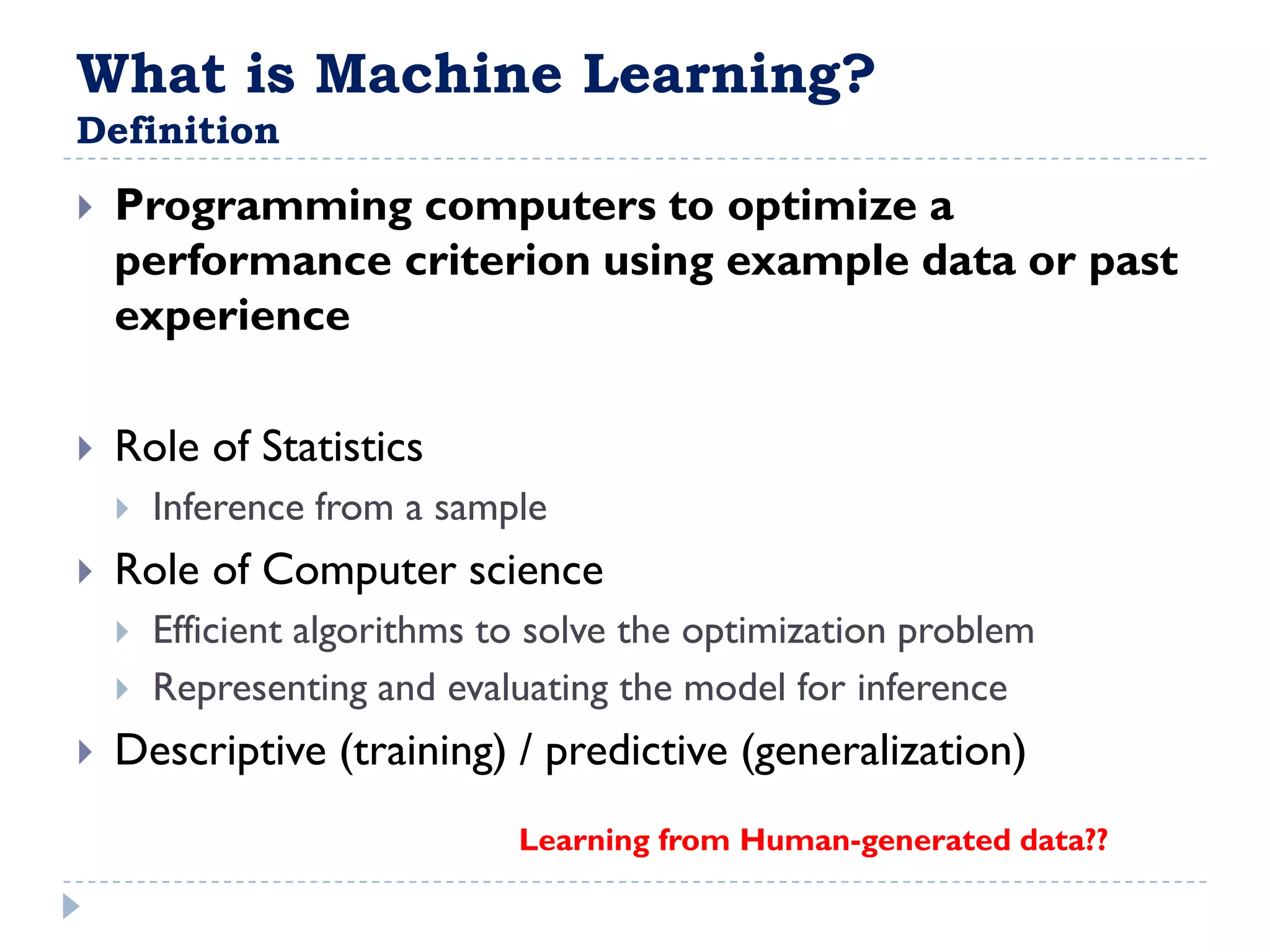 What is Machine Learning?
Definition
   Programming computers to optimize a
    performance criterion using example data or past
    experience

   Role of Statistics
       Inference from a sample
   Role of Computer science
       Efficient algorithms to solve the optimization problem
       Representing and evaluating the model for inference
   Descriptive (training) / predictive (generalization)
                              Learning from Human-generated data??
 