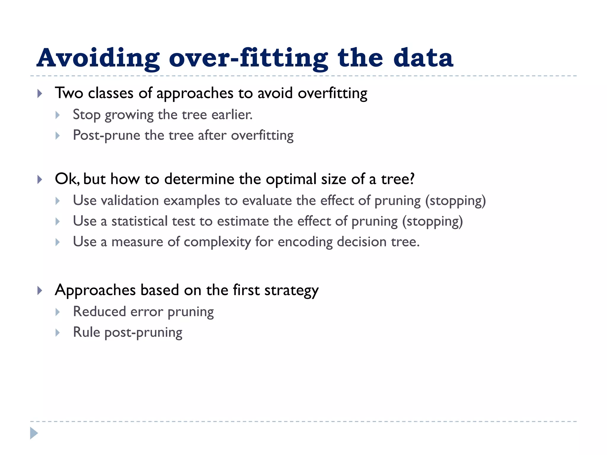 Avoiding over-fitting the data
   Two classes of approaches to avoid overfitting
       Stop growing the tree earlier.
       Post-prune the tree after overfitting

   Ok, but how to determine the optimal size of a tree?
       Use validation examples to evaluate the effect of pruning (stopping)
       Use a statistical test to estimate the effect of pruning (stopping)
       Use a measure of complexity for encoding decision tree.


   Approaches based on the first strategy
       Reduced error pruning
       Rule post-pruning
 