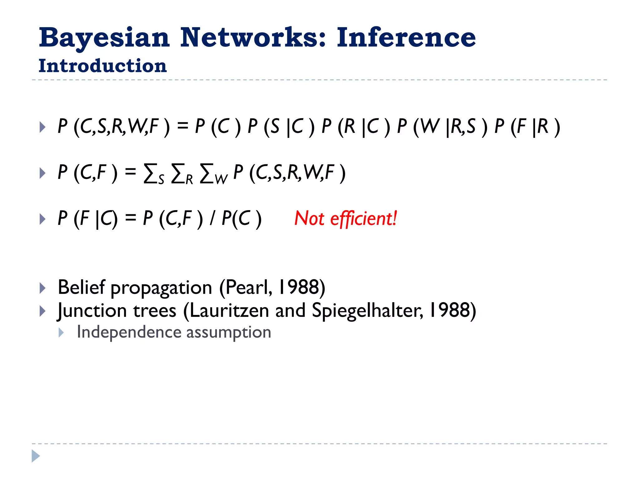 Bayesian Networks: Inference
Introduction


   P (C,S,R,W,F ) = P (C ) P (S |C ) P (R |C ) P (W |R,S ) P (F |R )

   P (C,F ) = ∑S ∑R ∑W P (C,S,R,W,F )

   P (F |C) = P (C,F ) / P(C )   Not efficient!


   Belief propagation (Pearl, 1988)
   Junction trees (Lauritzen and Spiegelhalter, 1988)
       Independence assumption
 