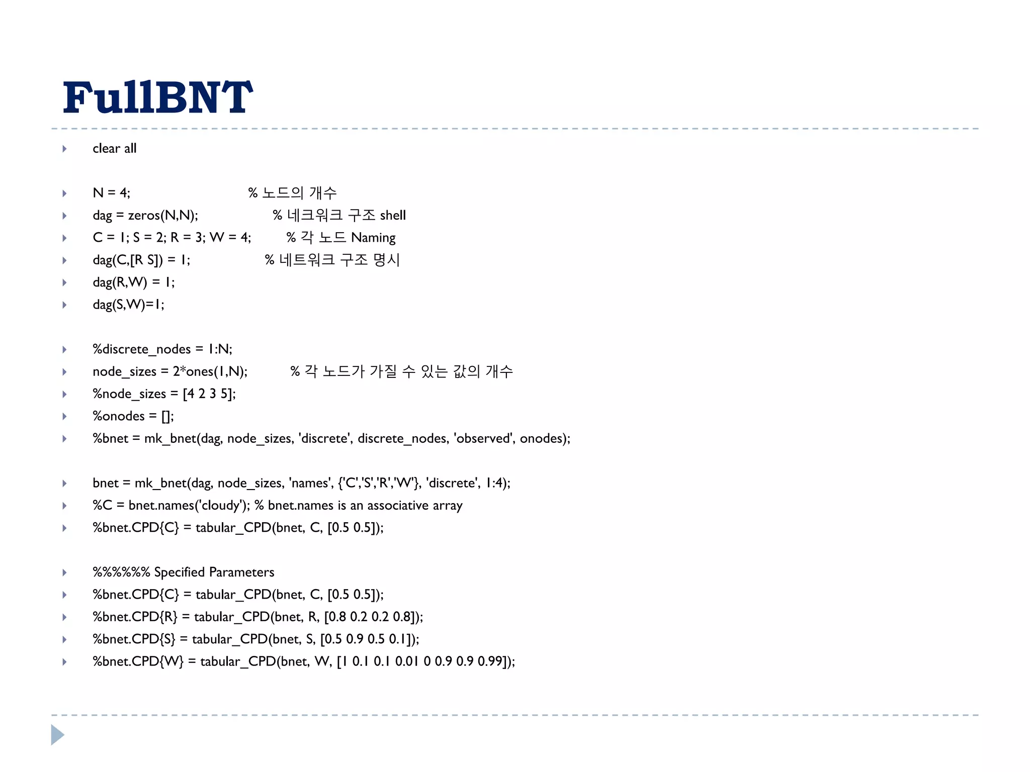 FullBNT
   clear all


   N = 4;                      % 노드의 개수
   dag = zeros(N,N);                % 네크워크 구조 shell
   C = 1; S = 2; R = 3; W = 4;        % 각 노드 Naming
   dag(C,[R S]) = 1;              % 네트워크 구조 명시
   dag(R,W) = 1;
   dag(S,W)=1;


   %discrete_nodes = 1:N;
   node_sizes = 2*ones(1,N);           % 각 노드가 가질 수 있는 값의 개수
   %node_sizes = [4 2 3 5];
   %onodes = [];
   %bnet = mk_bnet(dag, node_sizes, 'discrete', discrete_nodes, 'observed', onodes);


   bnet = mk_bnet(dag, node_sizes, 'names', {'C','S','R','W'}, 'discrete', 1:4);
   %C = bnet.names('cloudy'); % bnet.names is an associative array
   %bnet.CPD{C} = tabular_CPD(bnet, C, [0.5 0.5]);


   %%%%%% Specified Parameters
   %bnet.CPD{C} = tabular_CPD(bnet, C, [0.5 0.5]);
   %bnet.CPD{R} = tabular_CPD(bnet, R, [0.8 0.2 0.2 0.8]);
   %bnet.CPD{S} = tabular_CPD(bnet, S, [0.5 0.9 0.5 0.1]);
   %bnet.CPD{W} = tabular_CPD(bnet, W, [1 0.1 0.1 0.01 0 0.9 0.9 0.99]);
 