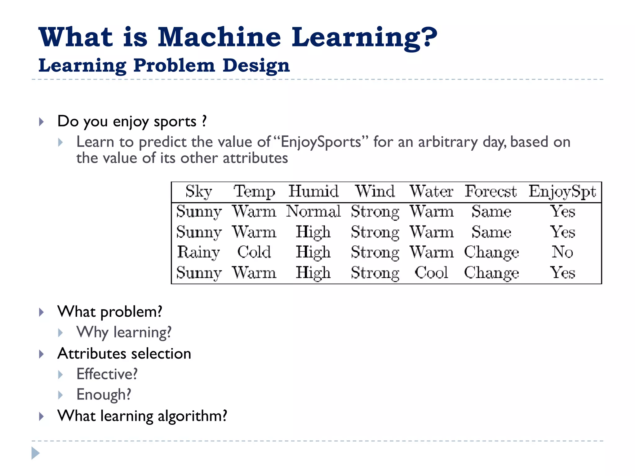 What is Machine Learning?
Learning Problem Design

   Do you enjoy sports ?
     Learn to predict the value of “EnjoySports” for an arbitrary day, based on
      the value of its other attributes




   What problem?
     Why learning?
   Attributes selection
     Effective?
     Enough?
   What learning algorithm?
 