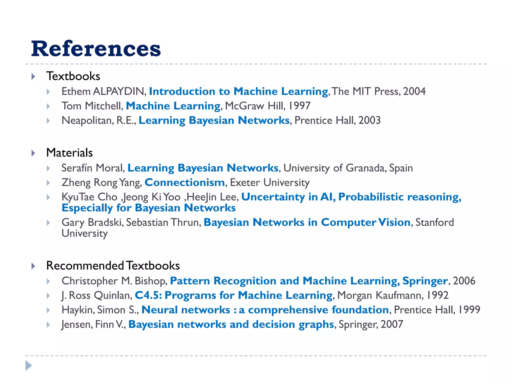 References
   Textbooks
       Ethem ALPAYDIN, Introduction to Machine Learning, The MIT Press, 2004
       Tom Mitchell, Machine Learning, McGraw Hill, 1997
       Neapolitan, R.E., Learning Bayesian Networks, Prentice Hall, 2003

   Materials
       Serafí Moral, Learning Bayesian Networks, University of Granada, Spain
             n
       Zheng Rong Yang, Connectionism, Exeter University
       KyuTae Cho ,Jeong Ki Yoo ,HeeJin Lee, Uncertainty in AI, Probabilistic reasoning,
        Especially for Bayesian Networks
       Gary Bradski, Sebastian Thrun, Bayesian Networks in Computer Vision, Stanford
        University

   Recommended Textbooks
       Christopher M. Bishop, Pattern Recognition and Machine Learning, Springer, 2006
       J. Ross Quinlan, C4.5: Programs for Machine Learning, Morgan Kaufmann, 1992
       Haykin, Simon S., Neural networks : a comprehensive foundation, Prentice Hall, 1999
       Jensen, Finn V., Bayesian networks and decision graphs, Springer, 2007
 