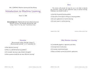 Aims
             09s1: COMP9417 Machine Learning and Data Mining                                        This lecture will provide the basis for you to be able to describe
                                                                                                the motivation, scope and some application areas of machine learning.
  Introduction to Machine Learning                                                              Following it you should be able to:

                                                                                                • describe the general learning problem
                                 March 12, 2008
                                                                                                • state some of the steps in setting up a learning problem
                                                                                                • list some applications of machine learning
                                                                                                • list some issues in machine learning
       Acknowledgement: Material derived from slides for the book
           Machine Learning, Tom Mitchell, McGraw-Hill, 1997
            http://www-2.cs.cmu.edu/~tom/mlbook.html




                                                                                                COMP9417: March 11, 2009                       Introduction to Machine Learning: Slide 1




                                   Overview                                                                                Why Machine Learning
                   [Recommended reading: Mitchell, Chapter 1]
                 [Recommended exercises: 1.1,1.2, optionally 1.5]                               • Considerable progress in algorithms and theory

• Why Machine Learning?                                                                         • Growing ﬂood of online data

• What is a well-deﬁned learning problem?                                                       • Increasing computational power

• An example: learning to play checkers (draughts)                                              • Many successful commercial/scientiﬁc applications

• What questions should we ask about Machine Learning?




COMP9417: March 11, 2009                            Introduction to Machine Learning: Slide 2   COMP9417: March 11, 2009                       Introduction to Machine Learning: Slide 3
 