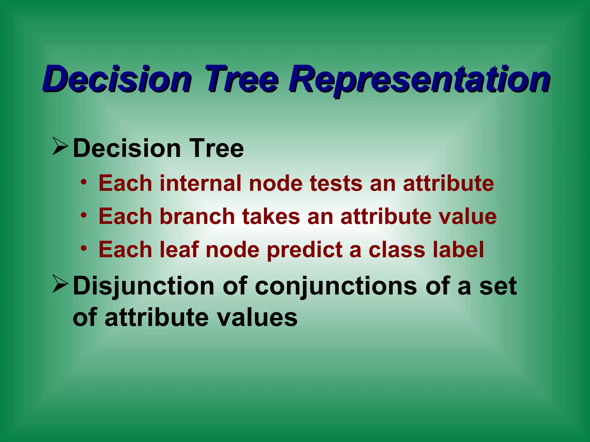 Decision Tree Representation Decision Tree Each internal node tests an attribute Each branch takes an attribute value Each leaf node predict a class label Disjunction of conjunctions of a set of attribute values 