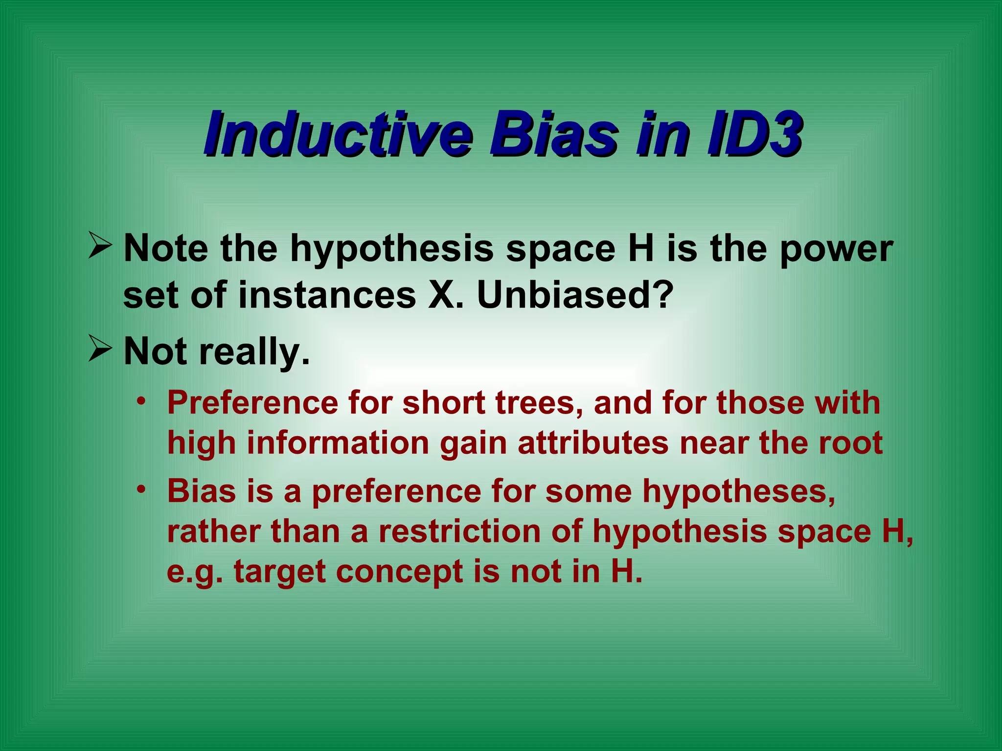 Inductive Bias in ID3 Note the hypothesis space H is the power set of instances X. Unbiased? Not really. Preference for short trees, and for those with high information gain attributes near the root Bias is a preference for some hypotheses, rather than a restriction of hypothesis space H, e.g. target concept is not in H. 