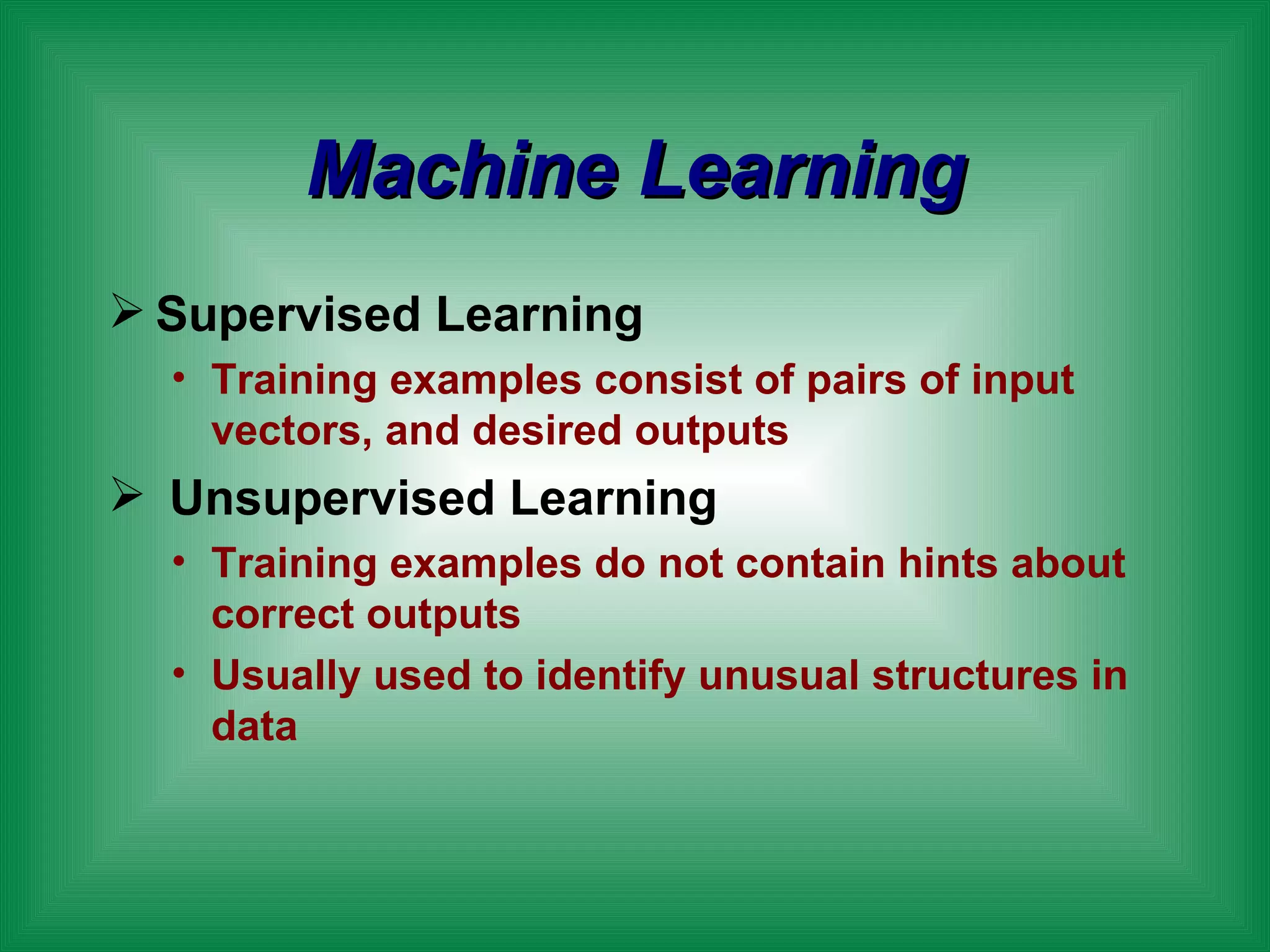 Machine Learning Supervised Learning Training examples consist of pairs of input vectors, and desired outputs  Unsupervised Learning Training examples do not contain hints about correct outputs Usually used to identify unusual structures in data 
