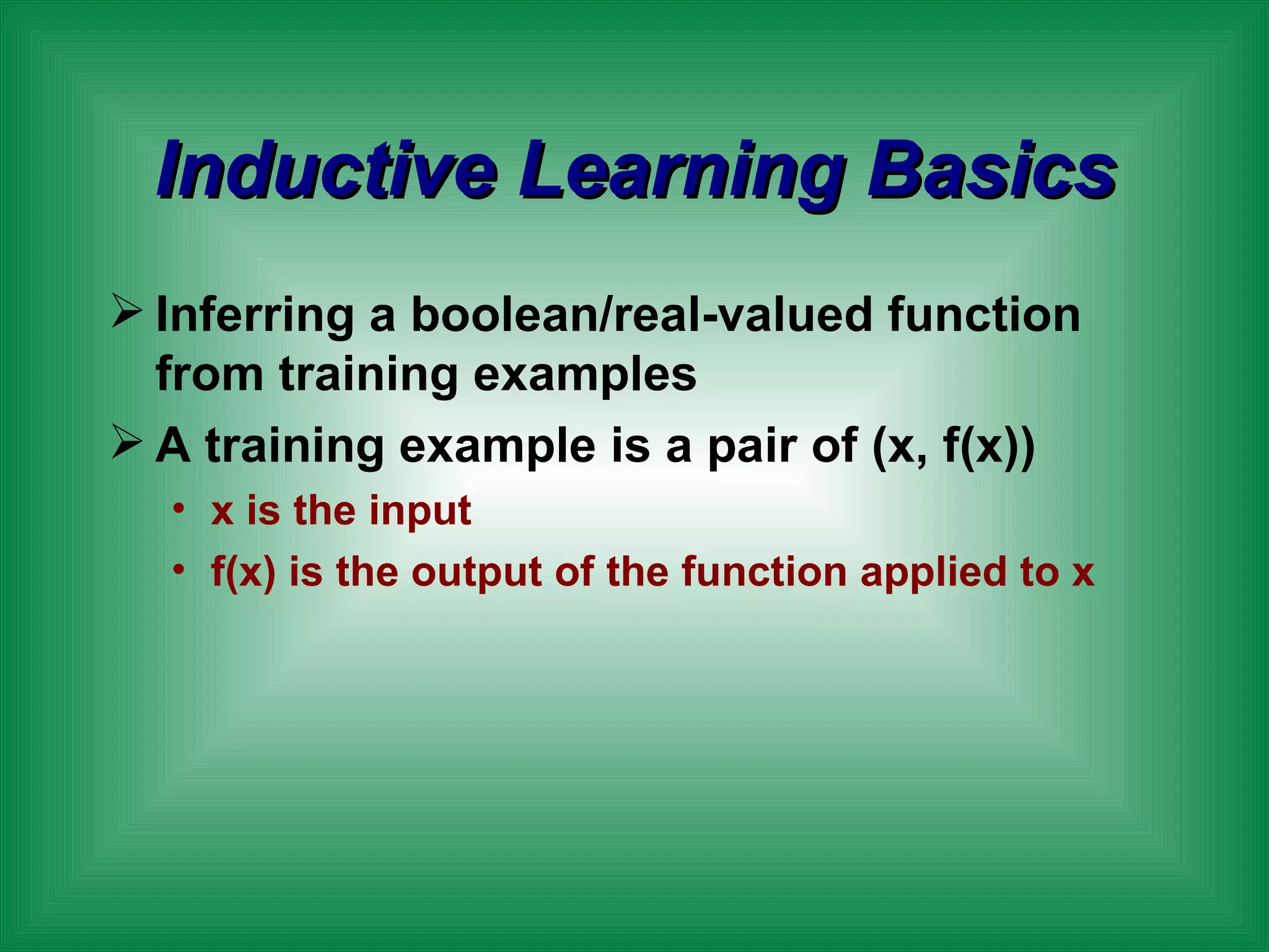 Inductive Learning Basics Inferring a boolean/real-valued function from training examples A training example is a pair of (x, f(x)) x is the input f(x) is the output of the function applied to x 