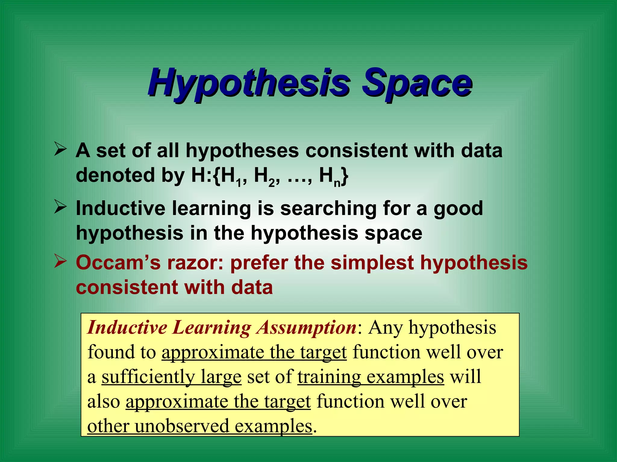 Hypothesis Space A set of all hypotheses consistent with data denoted by H:{H 1 , H 2 , …, H n } Inductive learning is searching for a good hypothesis in the hypothesis space Occam’s razor: prefer the simplest hypothesis consistent with data Inductive Learning Assumption : Any hypothesis found to  approximate the target  function well over a  sufficiently large  set of  training examples  will also  approximate the target  function well over  other unobserved examples . 