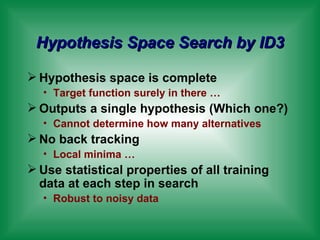 Hypothesis Space Search by ID3 Hypothesis space is complete Target function surely in there … Outputs a single hypothesis (Which one?) Cannot determine how many alternatives No back tracking Local minima … Use statistical properties of all training data at each step in search Robust to noisy data 