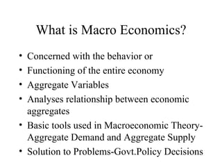 What is Macro Economics? Concerned with the behavior or Functioning of the entire economy Aggregate Variables Analyses relationship between economic aggregates Basic tools used in Macroeconomic Theory- Aggregate Demand and Aggregate Supply Solution to Problems-Govt.Policy Decisions 