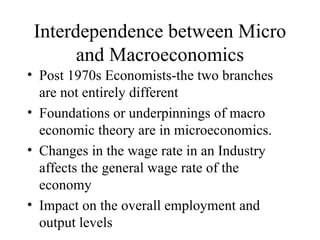 Interdependence between Micro and Macroeconomics Post 1970s Economists-the two branches are not entirely different Foundations or underpinnings of macro economic theory are in microeconomics. Changes in the wage rate in an Industry affects the general wage rate of the economy Impact on the overall employment and output levels 