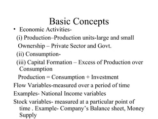 Basic Concepts Economic Activities- (i) Production–Production units-large and small Ownership – Private Sector and Govt. (ii) Consumption- (iii) Capital Formation – Excess of Production over Consumption Production = Consumption + Investment Flow Variables-measured over a period of time Examples- National Income variables Stock variables- measured at a particular point of time . Example- Company’s Balance sheet, Money Supply 