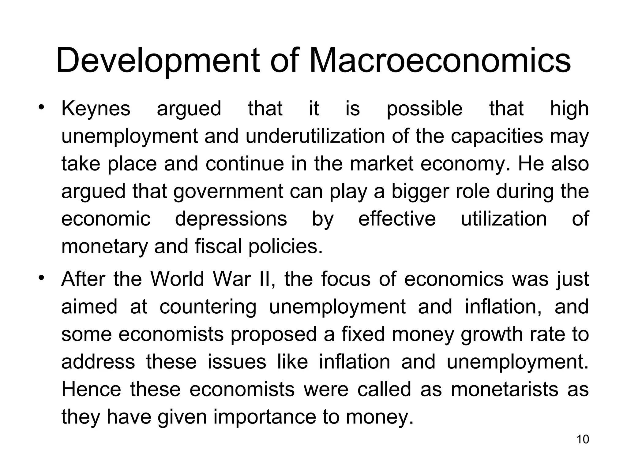 Keynes argued that it is possible that high unemployment and underutilization of the capacities may take place and continue in the market economy. He also argued that government can play a bigger role during the economic depressions by effective utilization of monetary and fiscal policies. After the World War II, the focus of economics was just aimed at countering unemployment and inflation, and some economists proposed a fixed money growth rate to address these issues like inflation and unemployment. Hence these economists were called as monetarists as they have given importance to money. Development of Macroeconomics 