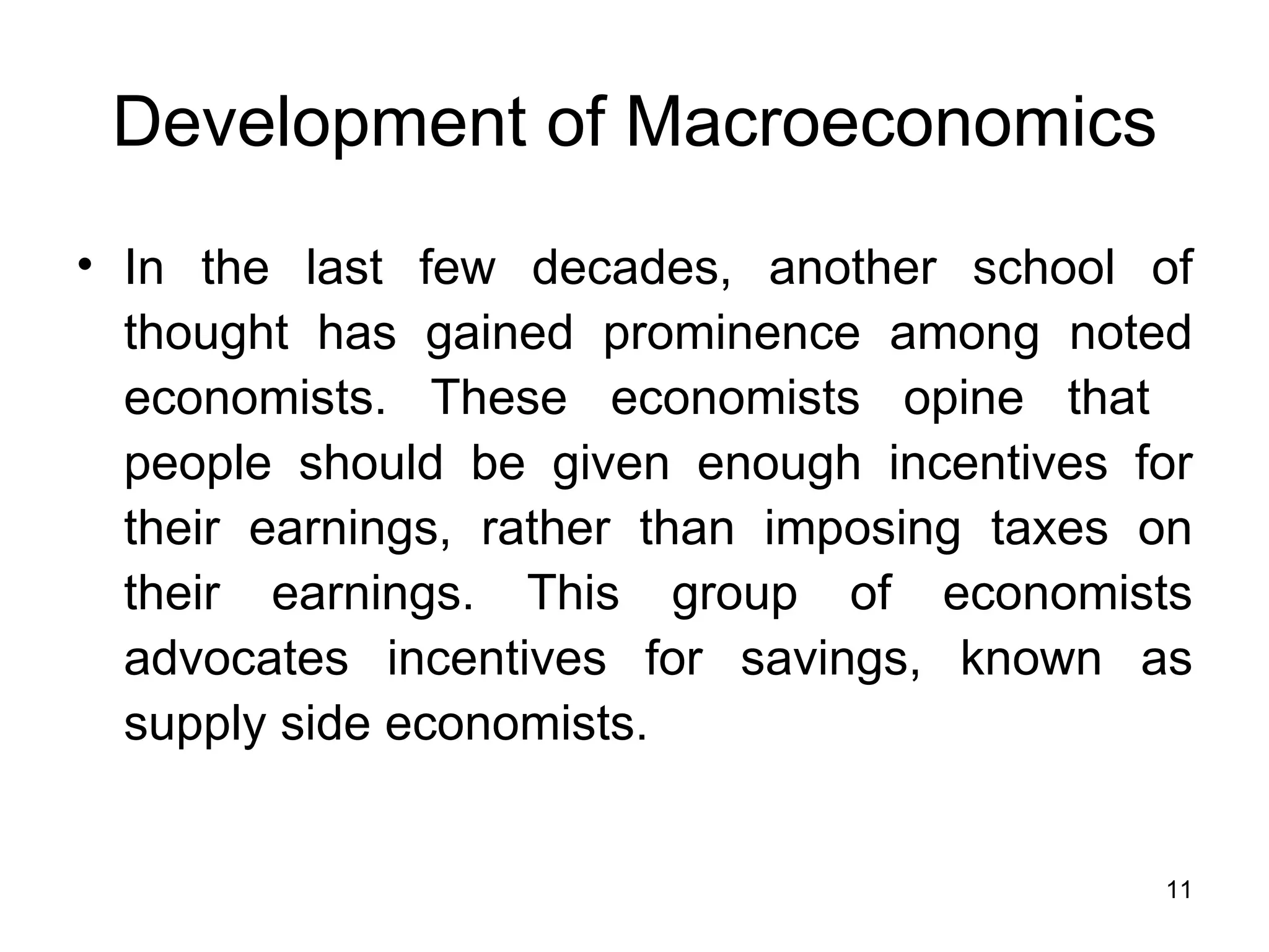 Development of Macroeconomics In the last few decades, another school of thought has gained prominence among noted economists. These economists opine that  people should be given enough incentives for their earnings, rather than imposing taxes on their earnings. This group of economists advocates incentives for savings, known as supply side economists.  