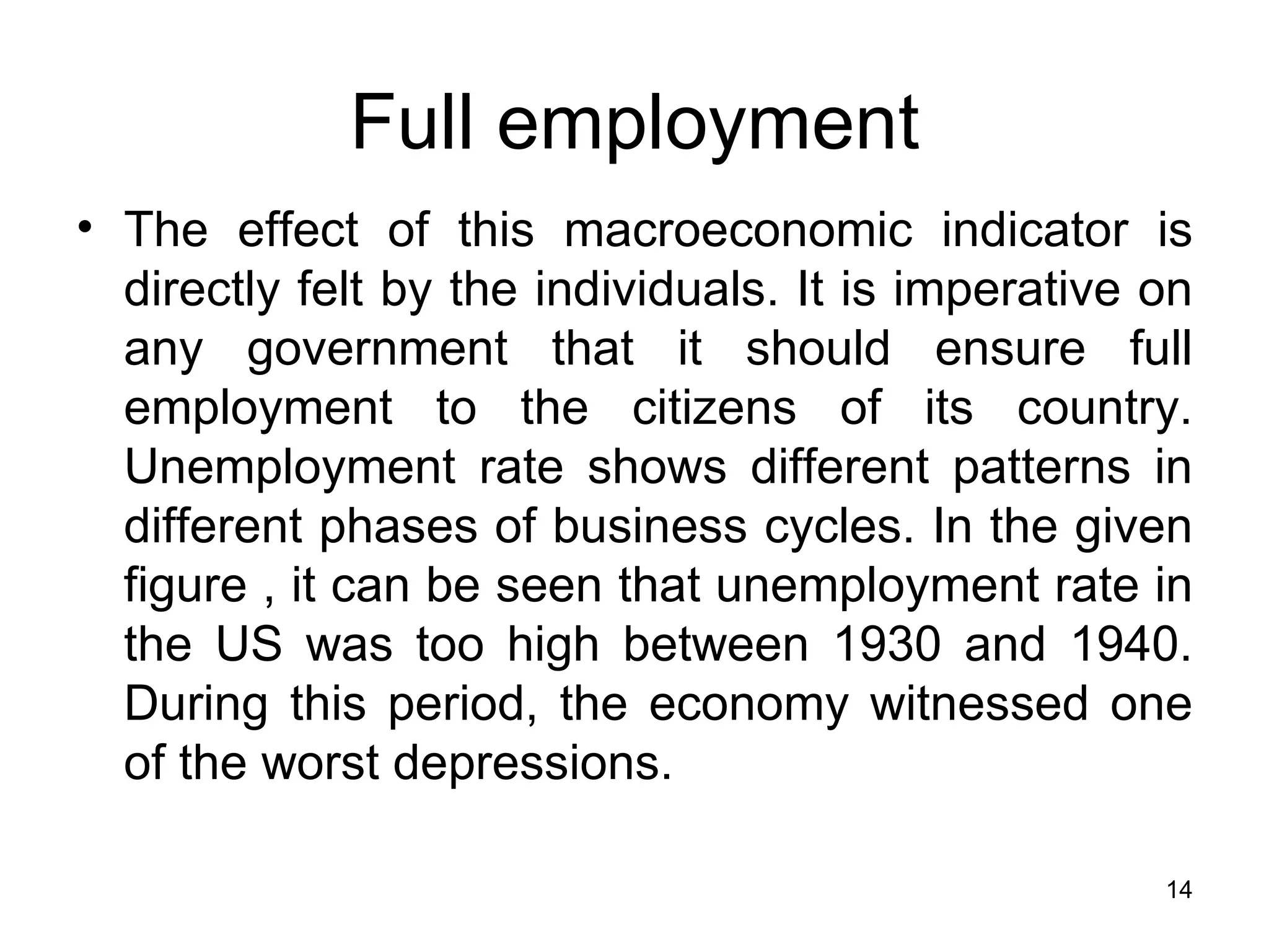 Full employment The effect of this macroeconomic indicator is directly felt by the individuals. It is imperative on any government that it should ensure full employment to the citizens of its country. Unemployment rate shows different patterns in different phases of business cycles. In the given figure , it can be seen that unemployment rate in the US was too high between 1930 and 1940. During this period, the economy witnessed one of the worst depressions.  