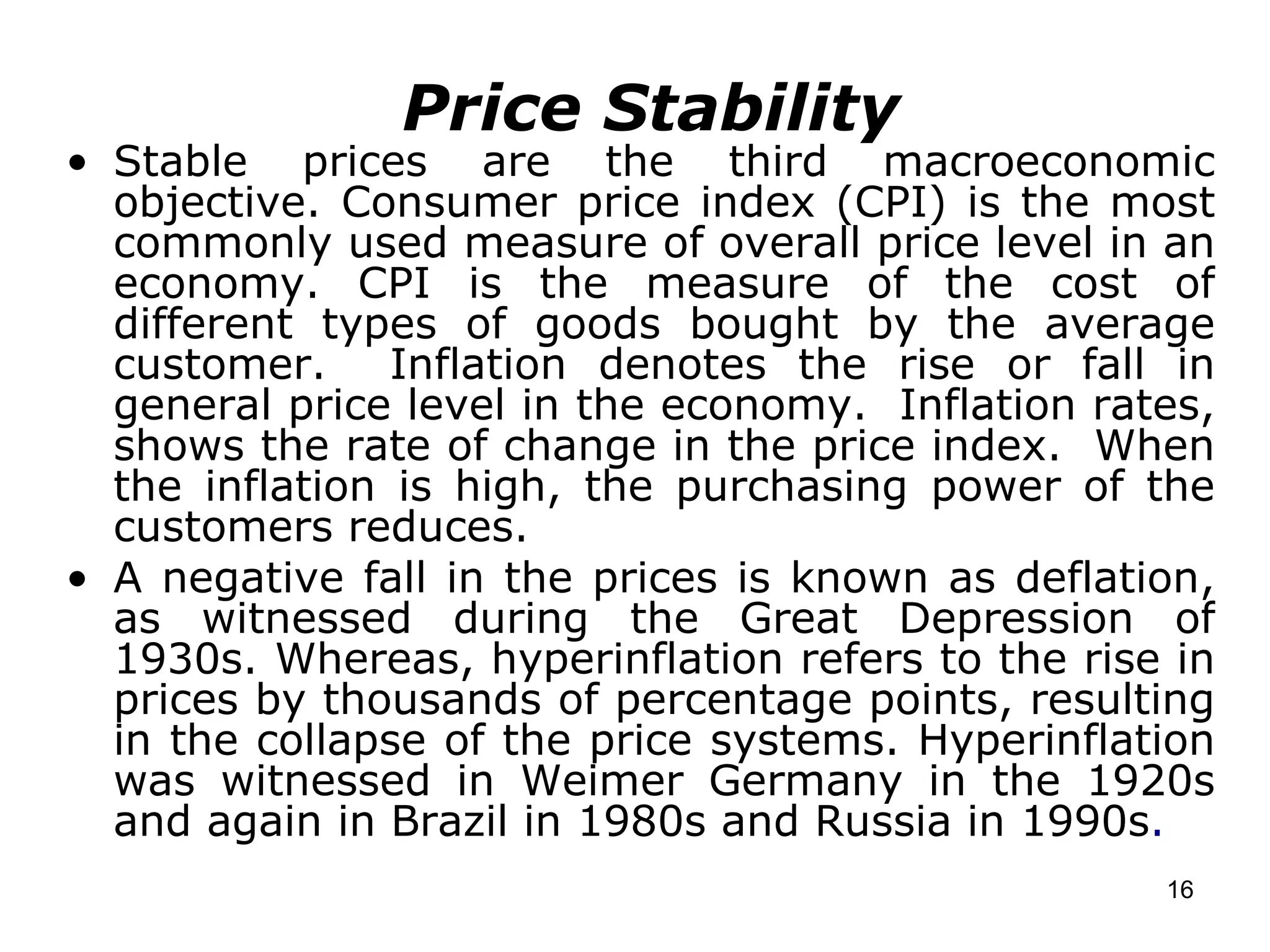 Price Stability Stable prices are the third macroeconomic objective. Consumer price index (CPI) is the most commonly used measure of overall price level in an economy. CPI is the measure of the cost of different types of goods bought by the average customer.  Inflation denotes the rise or fall in general price level in the economy.  Inflation rates, shows the rate of change in the price index.  When the inflation is high, the purchasing power of the customers reduces. A negative fall in the prices is known as deflation, as witnessed during the Great Depression of 1930s. Whereas, hyperinflation refers to the rise in prices by thousands of percentage points, resulting in the collapse of the price systems. Hyperinflation was witnessed in Weimer Germany in the 1920s and again in Brazil in 1980s and Russia in 1990s . 