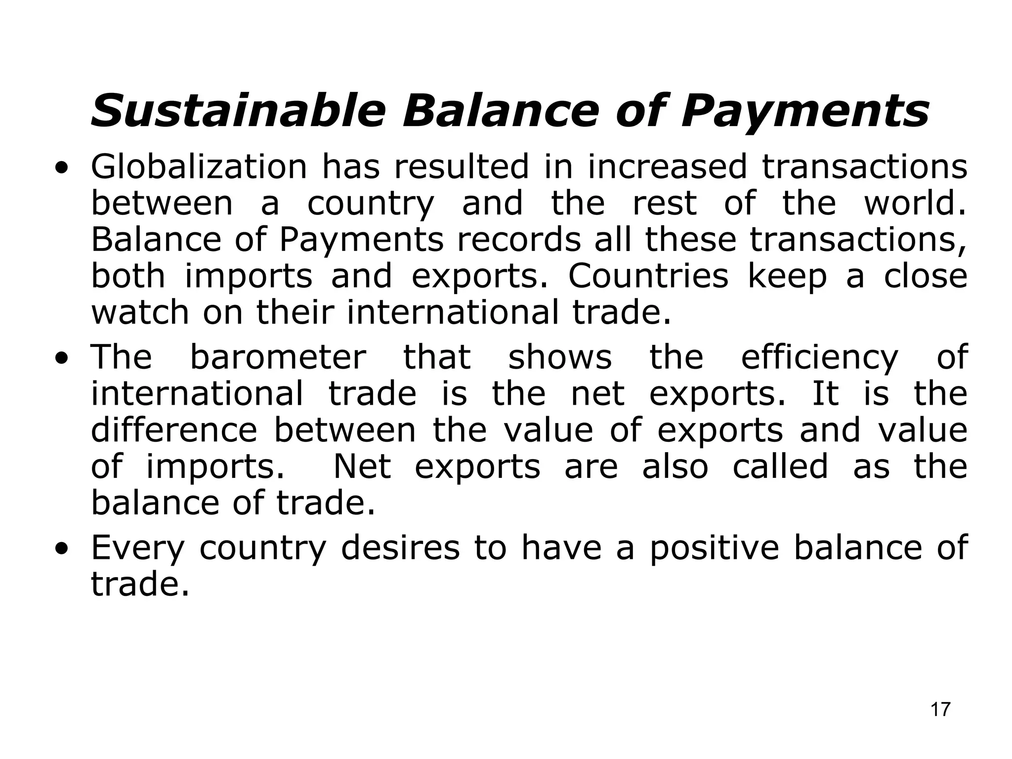 Sustainable Balance of Payments Globalization has resulted in increased transactions between a country and the rest of the world. Balance of Payments records all these transactions, both imports and exports. Countries keep a close watch on their international trade. The barometer that shows the efficiency of international trade is the net exports. It is the difference between the value of exports and value of imports.  Net exports are also called as the balance of trade.  Every country desires to have a positive balance of trade. 