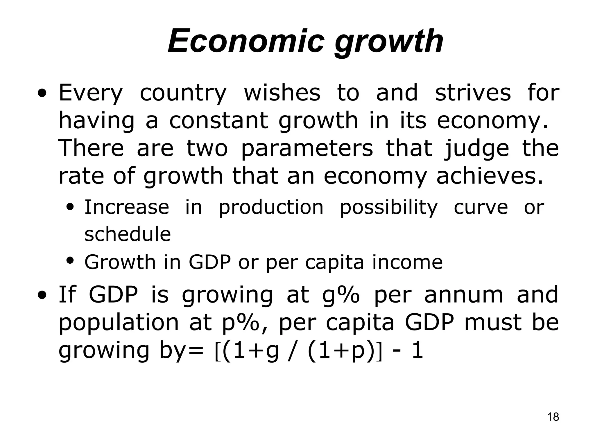 Economic growth Every country wishes to and strives for having a constant growth in its economy.  There are two parameters that judge the rate of growth that an economy achieves. Increase in production possibility curve or  schedule   Growth in GDP or per capita income   If GDP is growing at g% per annum and population at p%, per capita GDP must be growing by=   (1+g / (1+p)   - 1   