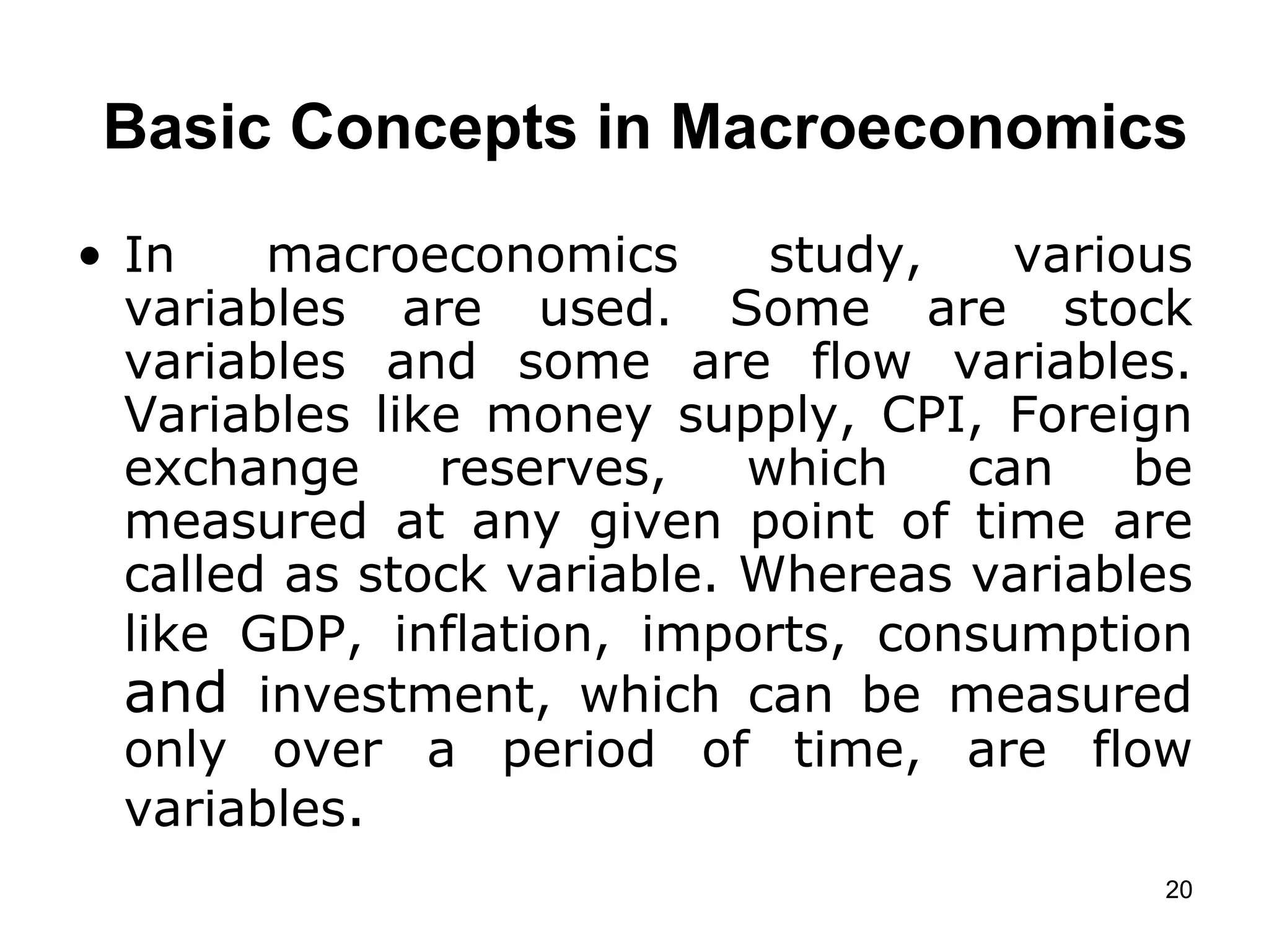   Basic Concepts in Macroeconomics   In macroeconomics study, various variables are used. Some are stock variables and some are flow variables. Variables like money supply, CPI, Foreign exchange reserves, which can be measured at any given point of time are called as stock variable. Whereas variables like GDP, inflation, imports, consumption  and  investment, which can be measured only over a period of time, are flow variables . 