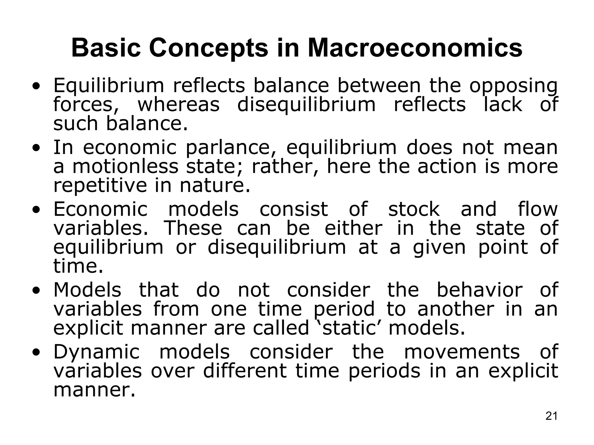   Basic Concepts in Macroeconomics   Equilibrium reflects balance between the opposing forces, whereas disequilibrium reflects lack of such balance.  In economic parlance, equilibrium does not mean a motionless state; rather, here the action is more repetitive in nature. Economic models consist of stock and flow variables. These can be either in the state of equilibrium or disequilibrium at a given point of time.  Models that do not consider the behavior of variables from one time period to another in an explicit manner are called ‘static’ models. Dynamic models consider the movements of variables over different time periods in an explicit manner.   