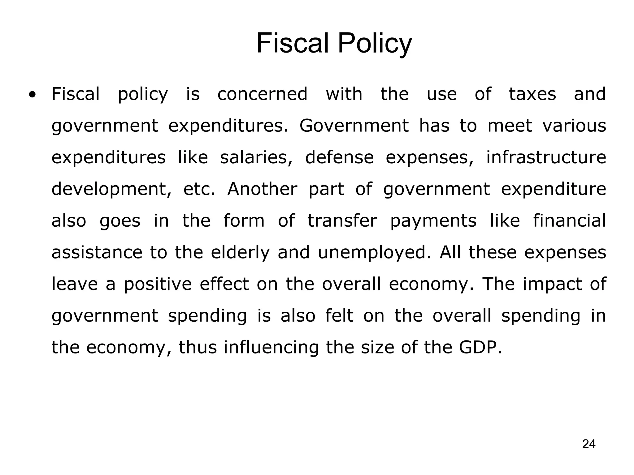 Fiscal Policy  Fiscal policy is concerned with the use of taxes and government expenditures. Government has to meet various expenditures like salaries, defense expenses, infrastructure development, etc. Another part of government expenditure also goes in the form of transfer payments like financial assistance to the elderly and unemployed. All these expenses leave a positive effect on the overall economy. The impact of government spending is also felt on the overall spending in the economy, thus influencing the size of the GDP. 