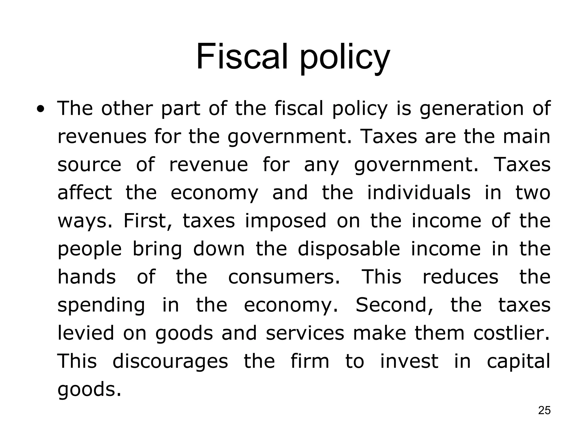 Fiscal policy The other part of the fiscal policy is generation of revenues for the government. Taxes are the main source of revenue for any government. Taxes affect the economy and the individuals in two ways. First, taxes imposed on the income of the people bring down the disposable income in the hands of the consumers. This reduces the spending in the economy. Second, the taxes levied on goods and services make them costlier. This discourages the firm to invest in capital goods. 