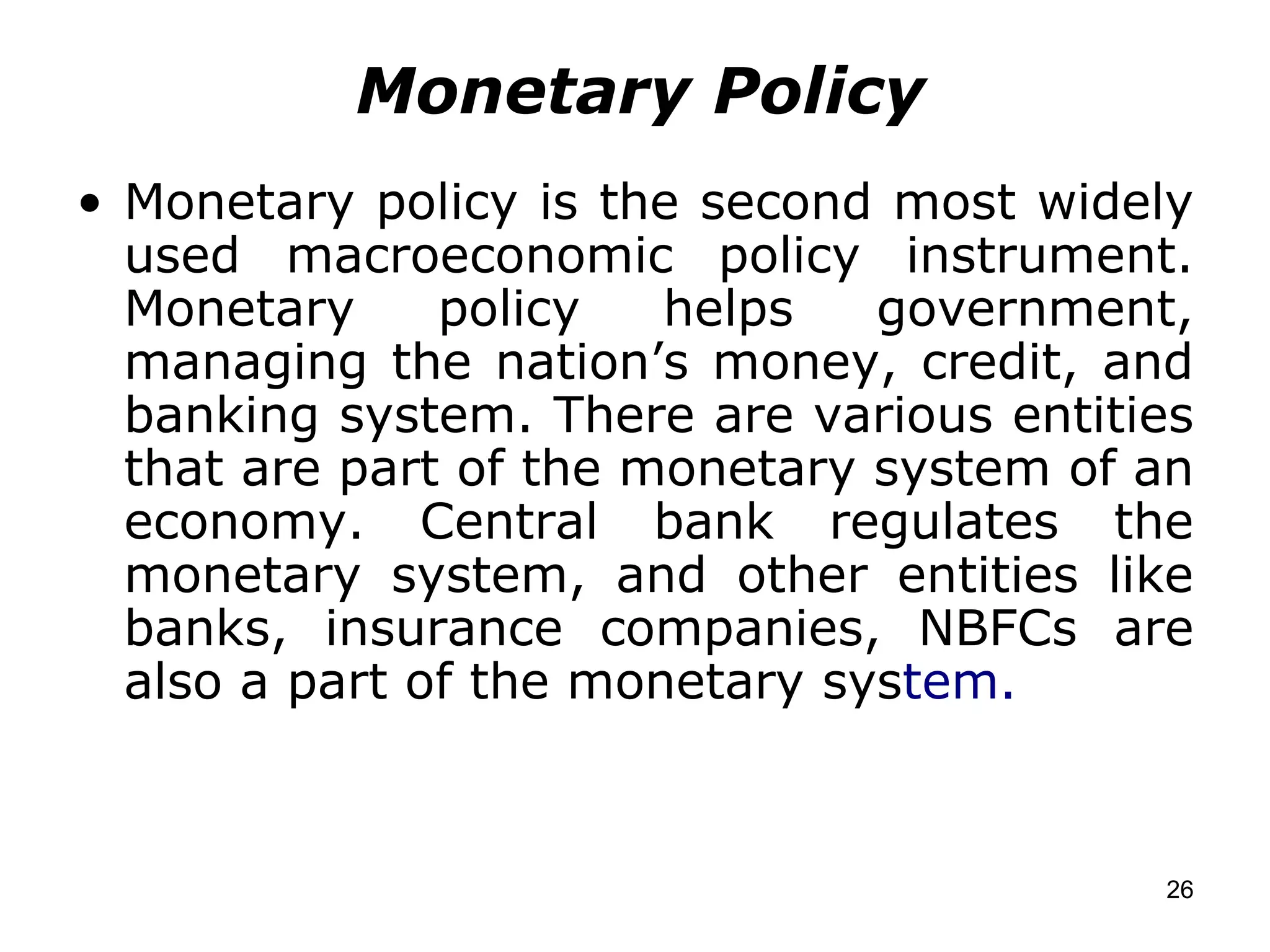 Monetary Policy Monetary policy is the second most widely used macroeconomic policy instrument. Monetary policy helps government, managing the nation’s money, credit, and banking system. There are various entities that are part of the monetary system of an economy. Central bank regulates the monetary system, and other entities like banks, insurance companies, NBFCs are also a part of the monetary sys tem. 
