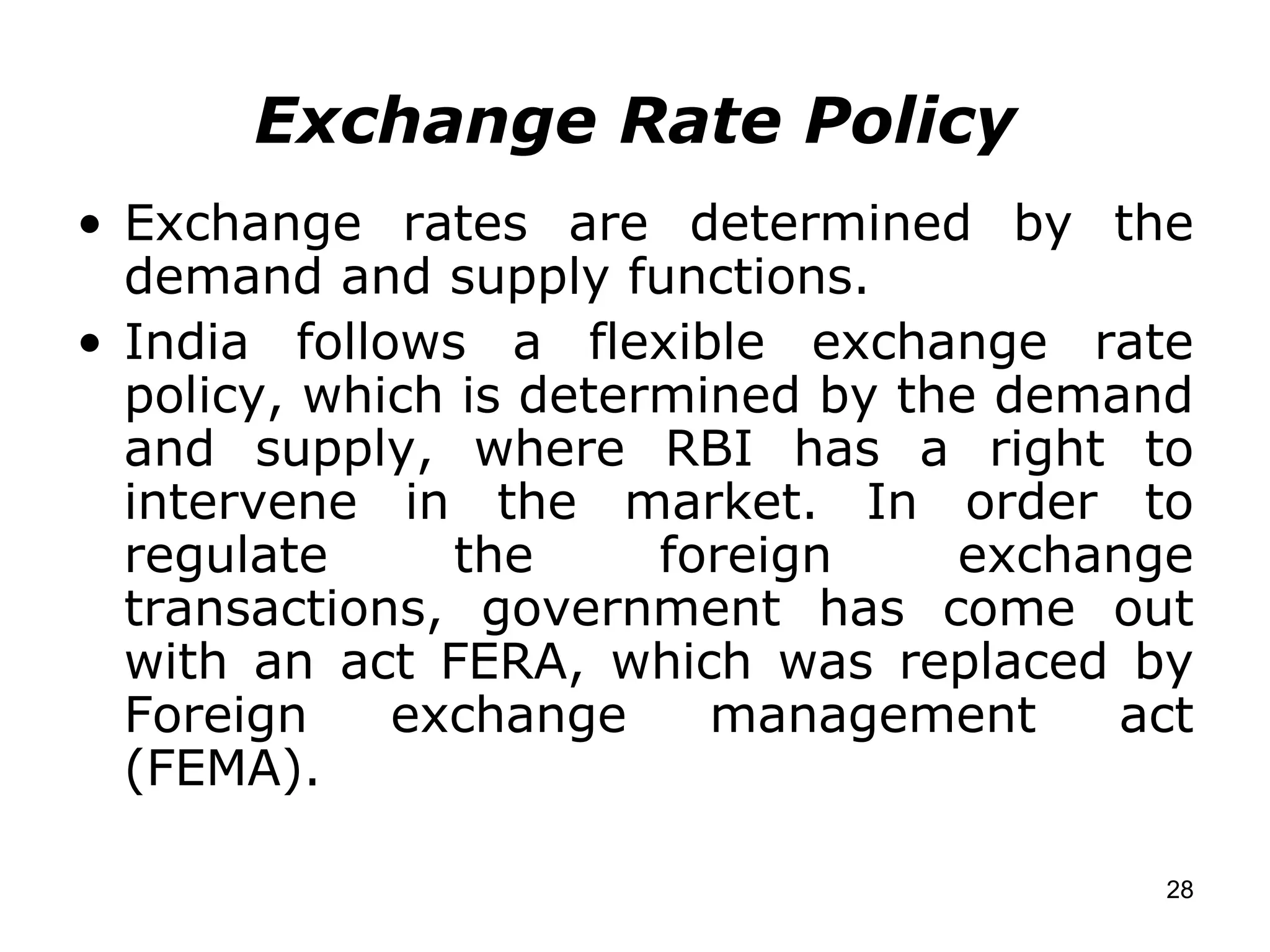 Exchange Rate Policy Exchange rates are determined by the demand and supply functions. India follows a flexible exchange rate policy, which is determined by the demand and supply, where RBI has a right to intervene in the market. In order to regulate the foreign exchange transactions, government has come out with an act FERA, which was replaced by Foreign exchange management act (FEMA). 