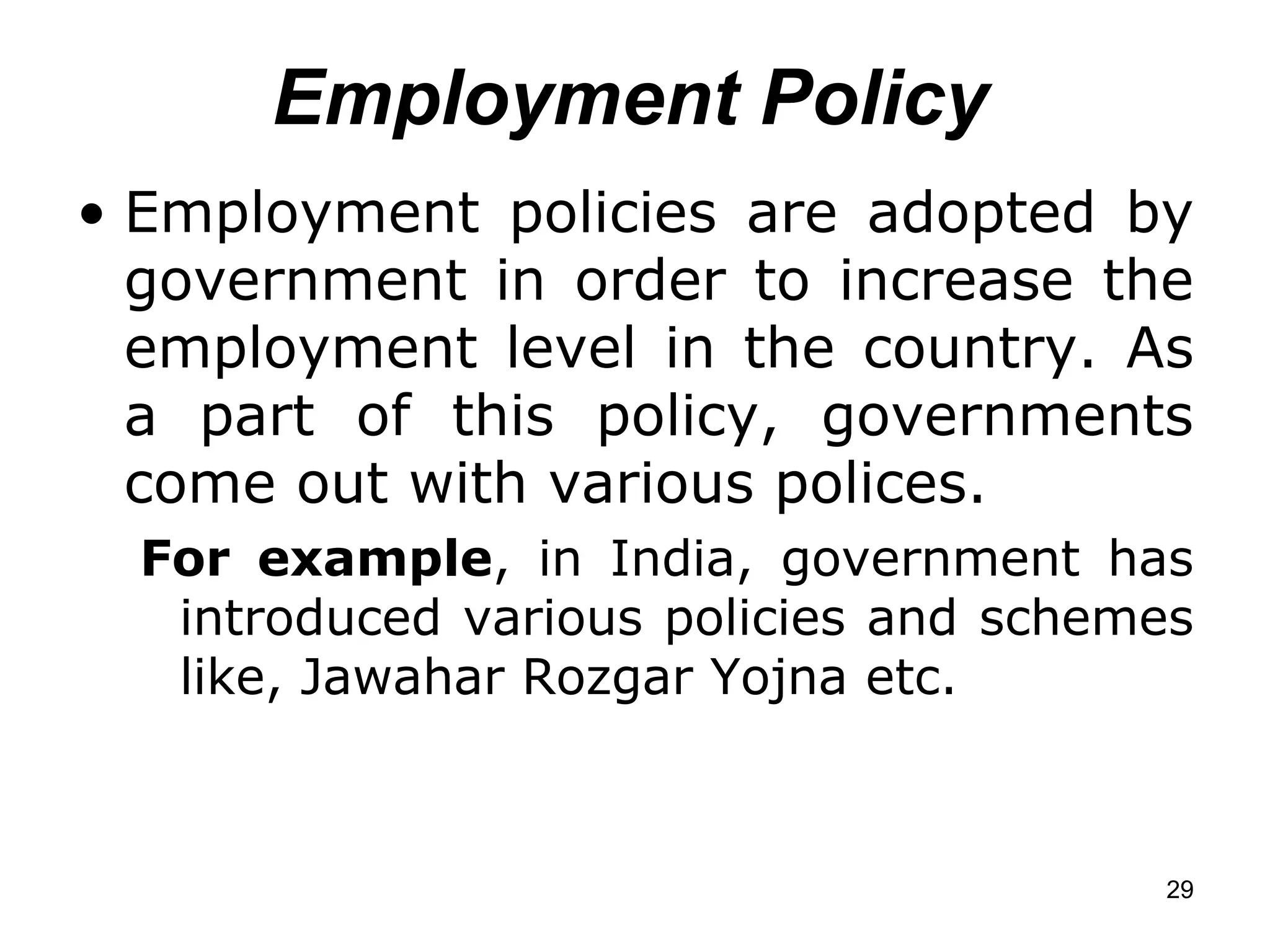Employment Policy Employment policies are adopted by government in order to increase the employment level in the country. As a part of this policy, governments come out with various polices.  For example , in India, government has introduced various policies and schemes like, Jawahar Rozgar Yojna etc. 