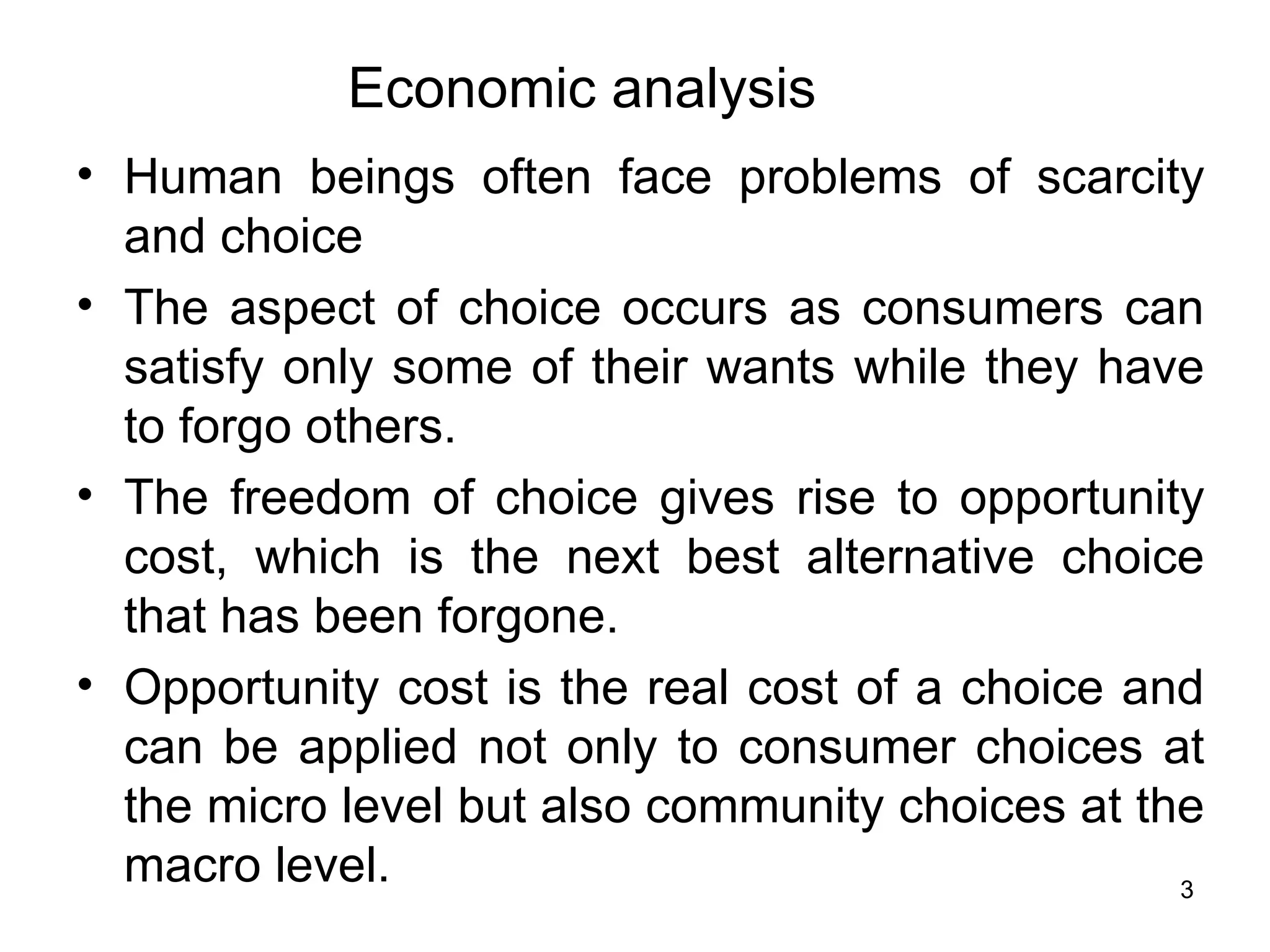 Human beings often face problems of scarcity and choice The aspect of choice occurs as consumers can satisfy only some of their wants while they have to forgo others.  The freedom of choice gives rise to opportunity cost, which is the next best alternative choice that has been forgone.  Opportunity cost is the real cost of a choice and can be applied not only to consumer choices at the micro level but also community choices at the macro level.  Economic analysis 