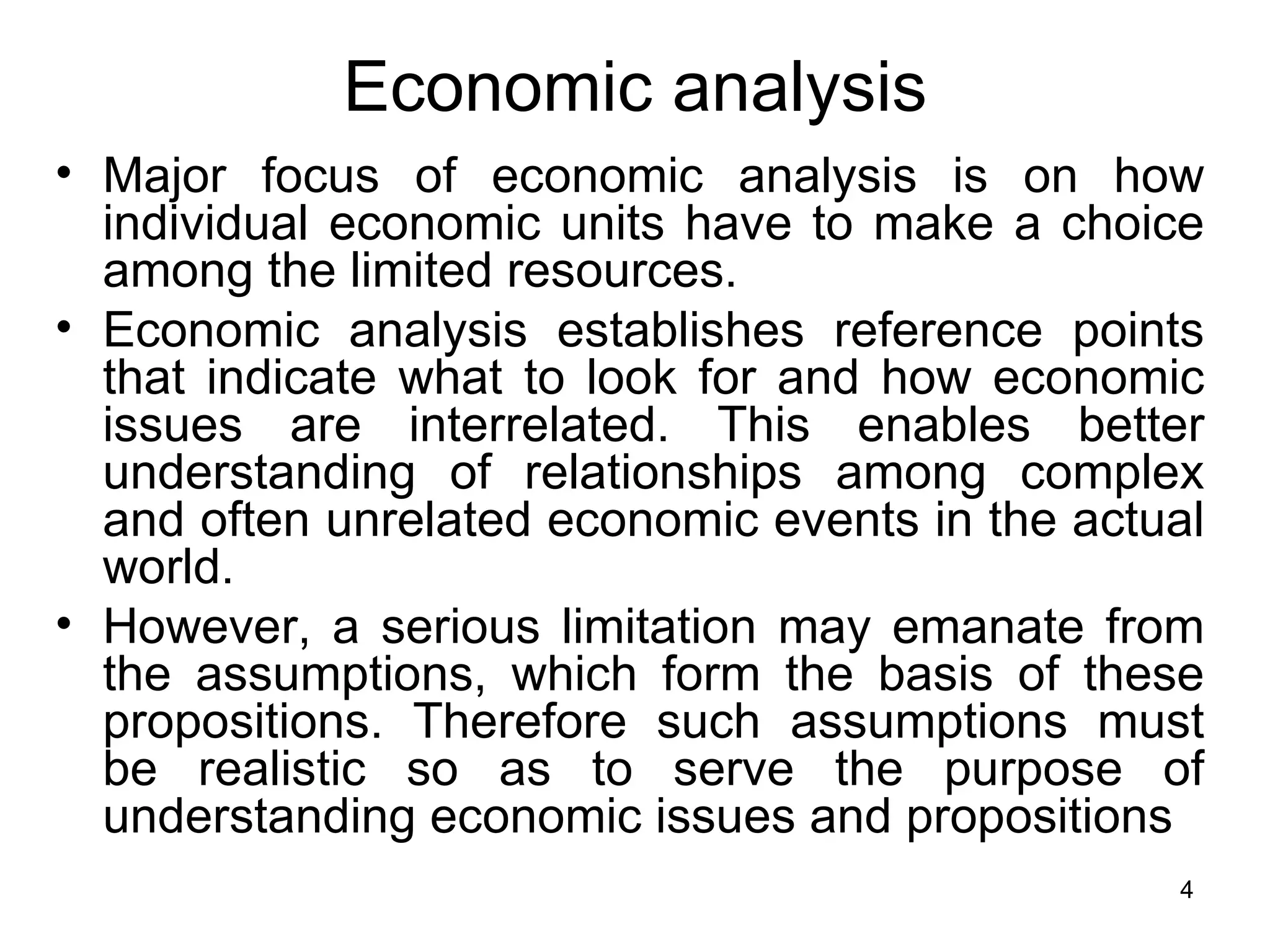 Major focus of economic analysis is on how individual economic units have to make a choice among the limited resources.  Economic analysis establishes reference points that indicate what to look for and how economic issues are interrelated. This enables better understanding of relationships among complex and often unrelated economic events in the actual world.  However, a serious limitation may emanate from the assumptions, which form the basis of these propositions. Therefore such assumptions must be realistic so as to serve the purpose of understanding economic issues and propositions Economic analysis 