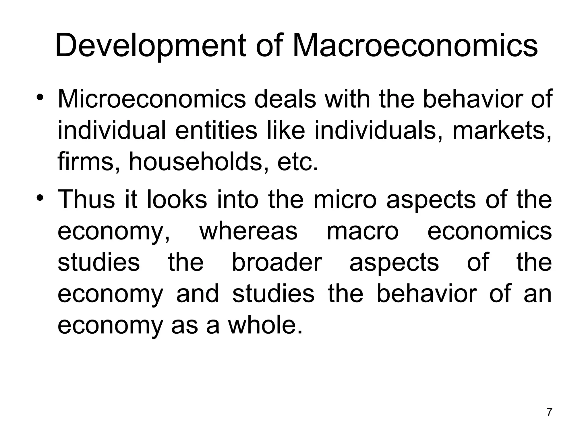 Microeconomics deals with the behavior of individual entities like individuals, markets, firms, households, etc.  Thus it looks into the micro aspects of the economy, whereas macro economics studies the broader aspects of the economy and studies the behavior of an economy as a whole. Development of Macroeconomics 