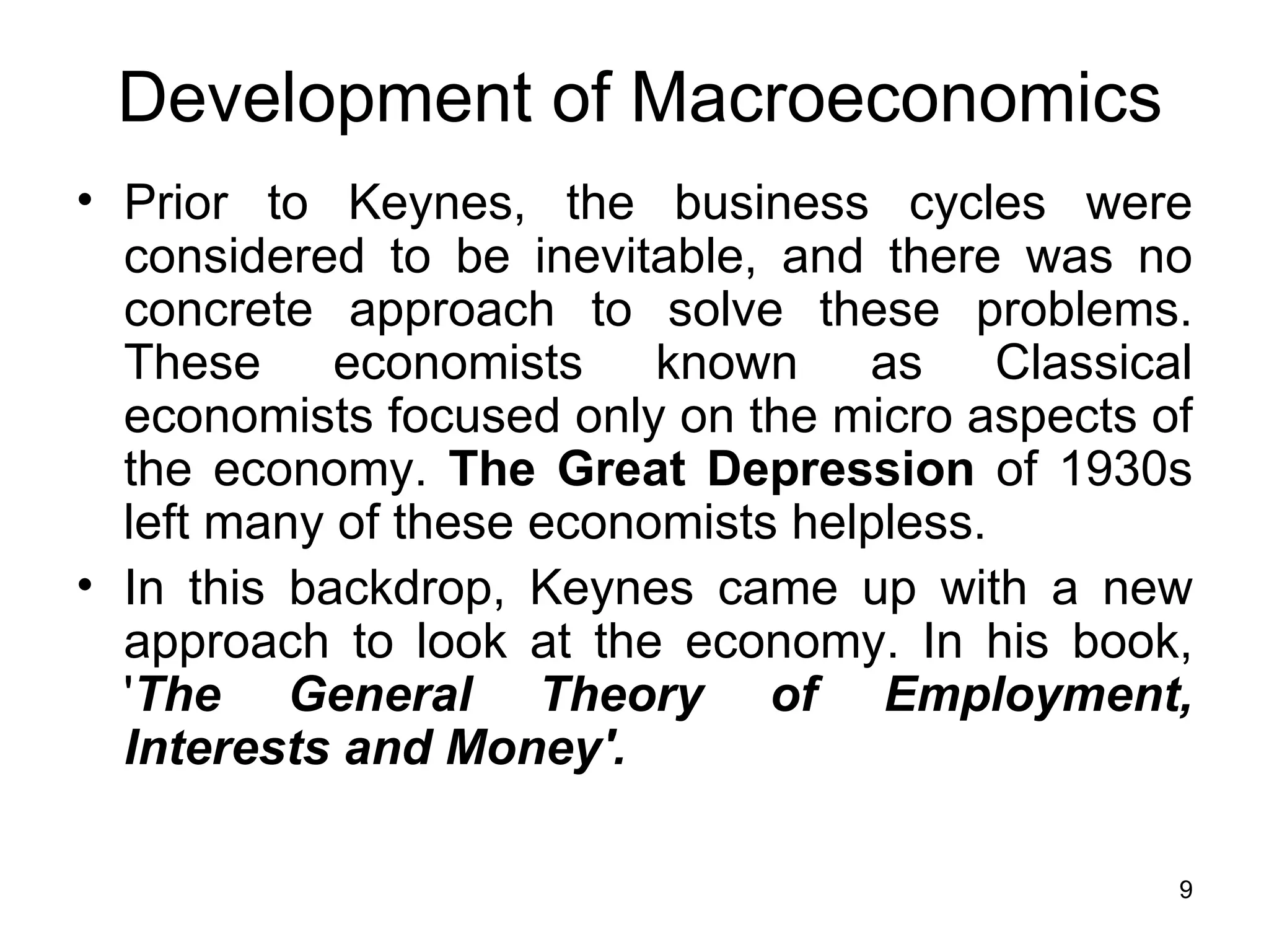 Prior to Keynes, the business cycles were considered to be inevitable, and there was no concrete approach to solve these problems. These economists known as Classical economists focused only on the micro aspects of the economy.  The Great Depression  of 1930s left many of these economists helpless. In this backdrop, Keynes came up with a new approach to look at the economy. In his book, ' The General Theory of Employment, Interests and Money'. Development of Macroeconomics 