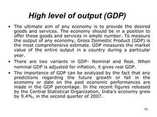 High level of output (GDP)   The ultimate aim of any economy is to provide the desired goods and services. The economy should be in a position to offer these goods and services in ample number. To measure the output of any economy, Gross Domestic Product (GDP) is the most comprehensive estimate. GDP measures the market value of the entire output in a country during a particular year.   There are two variants in GDP- Nominal and Real. When nominal GDP is adjusted for inflation, it gives real GDP.   The importance of GDP can be analyzed by the fact that any predictions regarding the future growth or fall in the economy or date on the past economic performances are made in the GDP percentage. In the recent figures released by the Central Statistical Organization, India’s economy grew by 9.4%, in the second quarter of 2007.   