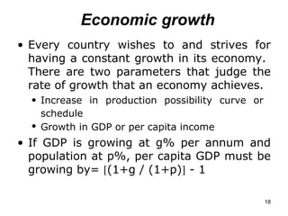 Economic growth Every country wishes to and strives for having a constant growth in its economy.  There are two parameters that judge the rate of growth that an economy achieves. Increase in production possibility curve or  schedule   Growth in GDP or per capita income   If GDP is growing at g% per annum and population at p%, per capita GDP must be growing by=   (1+g / (1+p)   - 1   