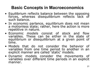   Basic Concepts in Macroeconomics   Equilibrium reflects balance between the opposing forces, whereas disequilibrium reflects lack of such balance.  In economic parlance, equilibrium does not mean a motionless state; rather, here the action is more repetitive in nature. Economic models consist of stock and flow variables. These can be either in the state of equilibrium or disequilibrium at a given point of time.  Models that do not consider the behavior of variables from one time period to another in an explicit manner are called ‘static’ models. Dynamic models consider the movements of variables over different time periods in an explicit manner.   